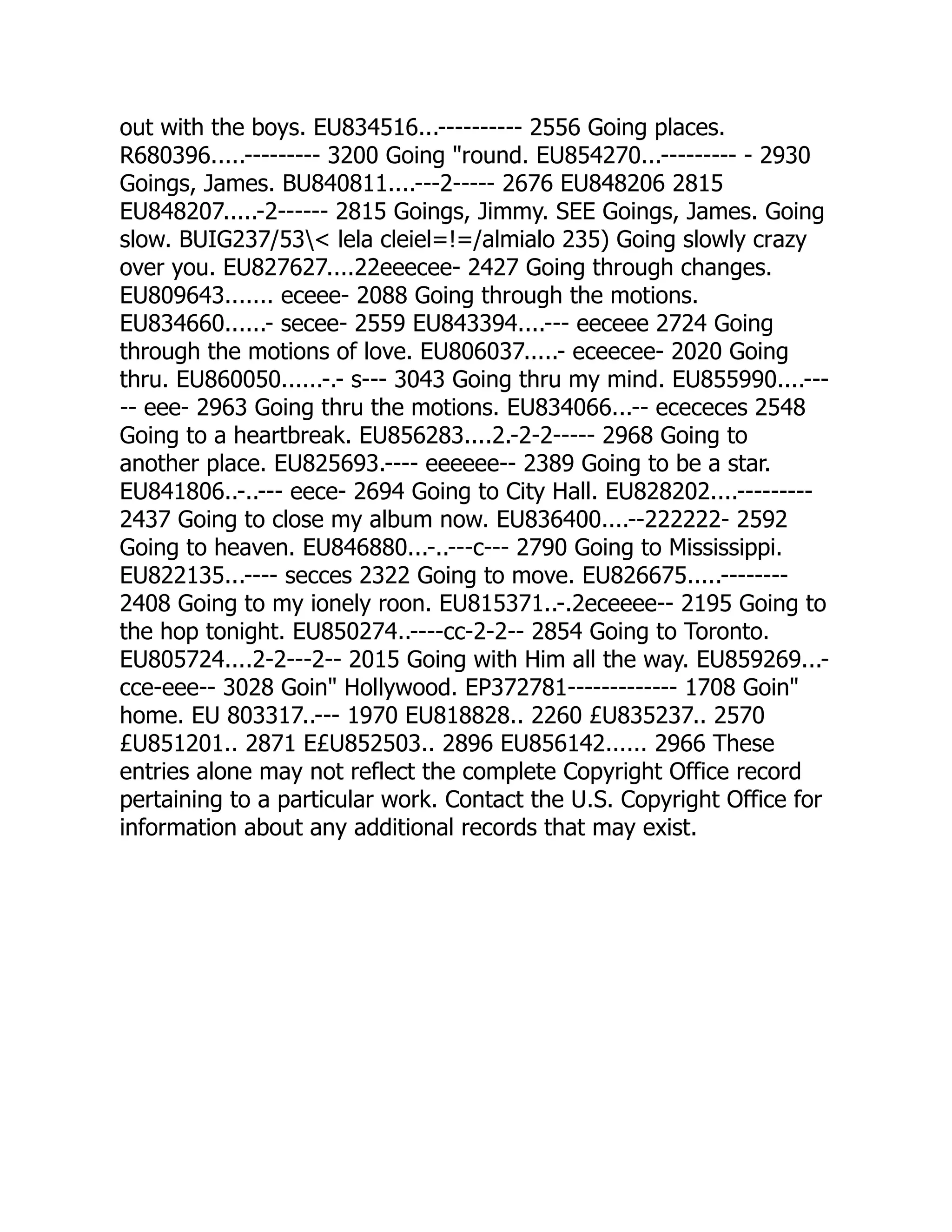 out with the boys. EU834516...---------- 2556 Going places.
R680396.....--------- 3200 Going round. EU854270...--------- - 2930
Goings, James. BU840811....---2----- 2676 EU848206 2815
EU848207.....-2------ 2815 Goings, Jimmy. SEE Goings, James. Going
slow. BUIG237/53 lela cleiel=!=/almialo 235) Going slowly crazy
over you. EU827627....22eeecee- 2427 Going through changes.
EU809643....... eceee- 2088 Going through the motions.
EU834660......- secee- 2559 EU843394....--- eeceee 2724 Going
through the motions of love. EU806037.....- eceecee- 2020 Going
thru. EU860050......-.- s--- 3043 Going thru my mind. EU855990....---
-- eee- 2963 Going thru the motions. EU834066...-- ecececes 2548
Going to a heartbreak. EU856283....2.-2-2----- 2968 Going to
another place. EU825693.---- eeeeee-- 2389 Going to be a star.
EU841806..-..--- eece- 2694 Going to City Hall. EU828202....---------
2437 Going to close my album now. EU836400....--222222- 2592
Going to heaven. EU846880...-..---c--- 2790 Going to Mississippi.
EU822135...---- secces 2322 Going to move. EU826675.....--------
2408 Going to my ionely roon. EU815371..-.2eceeee-- 2195 Going to
the hop tonight. EU850274..----cc-2-2-- 2854 Going to Toronto.
EU805724....2-2---2-- 2015 Going with Him all the way. EU859269...-
cce-eee-- 3028 Goin Hollywood. EP372781------------- 1708 Goin
home. EU 803317..--- 1970 EU818828.. 2260 £U835237.. 2570
£U851201.. 2871 E£U852503.. 2896 EU856142...... 2966 These
entries alone may not reflect the complete Copyright Office record
pertaining to a particular work. Contact the U.S. Copyright Office for
information about any additional records that may exist.
 