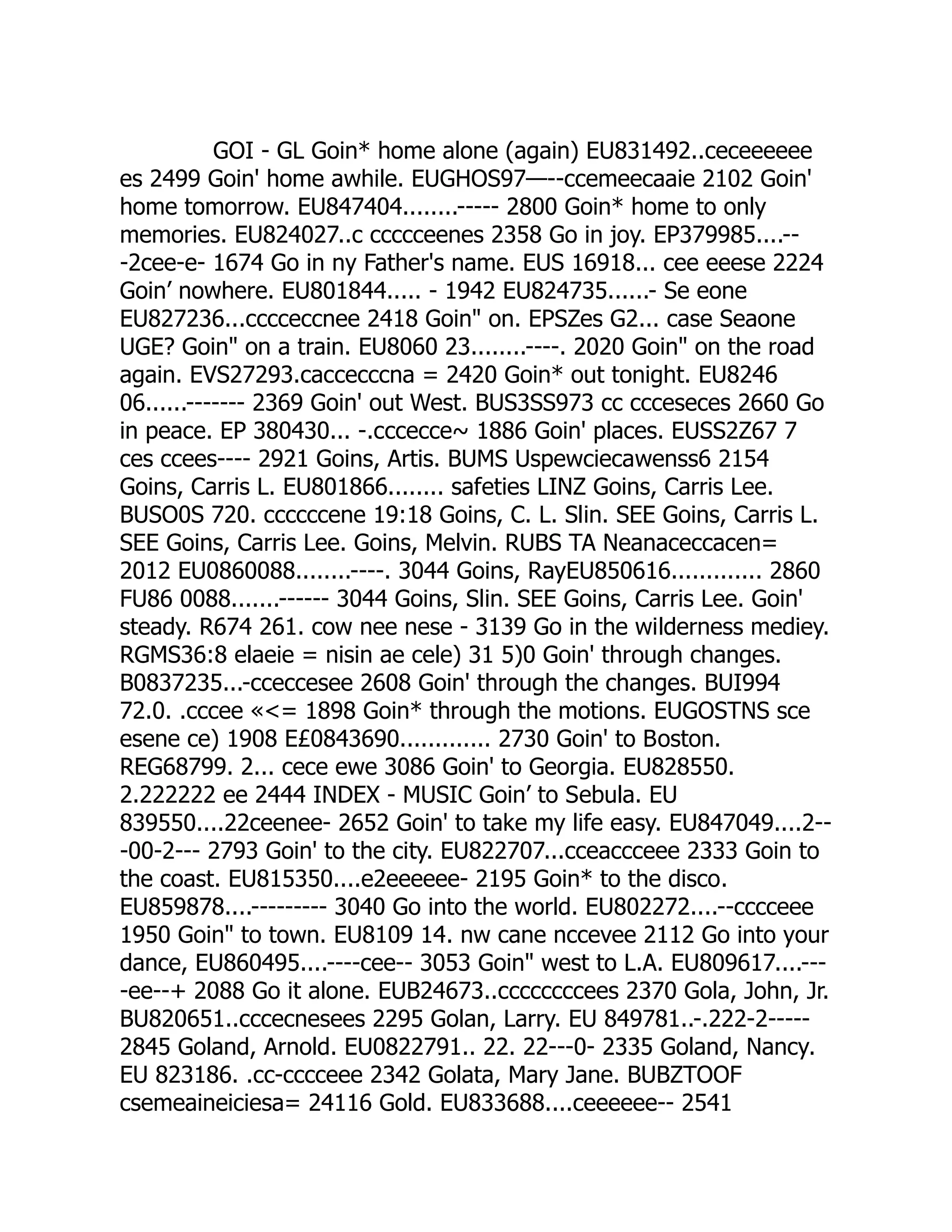 GOI - GL Goin* home alone (again) EU831492..ceceeeeee
es 2499 Goin' home awhile. EUGHOS97—--ccemeecaaie 2102 Goin'
home tomorrow. EU847404........----- 2800 Goin* home to only
memories. EU824027..c ccccceenes 2358 Go in joy. EP379985....--
-2cee-e- 1674 Go in ny Father's name. EUS 16918... cee eeese 2224
Goin’ nowhere. EU801844..... - 1942 EU824735......- Se eone
EU827236...cccceccnee 2418 Goin on. EPSZes G2... case Seaone
UGE? Goin on a train. EU8060 23........----. 2020 Goin on the road
again. EVS27293.caccecccna = 2420 Goin* out tonight. EU8246
06......------- 2369 Goin' out West. BUS3SS973 cc ccceseces 2660 Go
in peace. EP 380430... -.cccecce~ 1886 Goin' places. EUSS2Z67 7
ces ccees---- 2921 Goins, Artis. BUMS Uspewciecawenss6 2154
Goins, Carris L. EU801866........ safeties LINZ Goins, Carris Lee.
BUSO0S 720. ccccccene 19:18 Goins, C. L. Slin. SEE Goins, Carris L.
SEE Goins, Carris Lee. Goins, Melvin. RUBS TA Neanaceccacen=
2012 EU0860088........----. 3044 Goins, RayEU850616............. 2860
FU86 0088.......------ 3044 Goins, Slin. SEE Goins, Carris Lee. Goin'
steady. R674 261. cow nee nese - 3139 Go in the wilderness mediey.
RGMS36:8 elaeie = nisin ae cele) 31 5)0 Goin' through changes.
B0837235...-cceccesee 2608 Goin' through the changes. BUI994
72.0. .cccee «= 1898 Goin* through the motions. EUGOSTNS sce
esene ce) 1908 E£0843690............. 2730 Goin' to Boston.
REG68799. 2... cece ewe 3086 Goin' to Georgia. EU828550.
2.222222 ee 2444 INDEX - MUSIC Goin’ to Sebula. EU
839550....22ceenee- 2652 Goin' to take my life easy. EU847049....2--
-00-2--- 2793 Goin' to the city. EU822707...cceaccceee 2333 Goin to
the coast. EU815350....e2eeeeee- 2195 Goin* to the disco.
EU859878....--------- 3040 Go into the world. EU802272....--cccceee
1950 Goin to town. EU8109 14. nw cane nccevee 2112 Go into your
dance, EU860495....----cee-- 3053 Goin west to L.A. EU809617....---
-ee--+ 2088 Go it alone. EUB24673..ccccccccees 2370 Gola, John, Jr.
BU820651..cccecnesees 2295 Golan, Larry. EU 849781..-.222-2-----
2845 Goland, Arnold. EU0822791.. 22. 22---0- 2335 Goland, Nancy.
EU 823186. .cc-cccceee 2342 Golata, Mary Jane. BUBZTOOF
csemeaineiciesa= 24116 Gold. EU833688....ceeeeee-- 2541
 