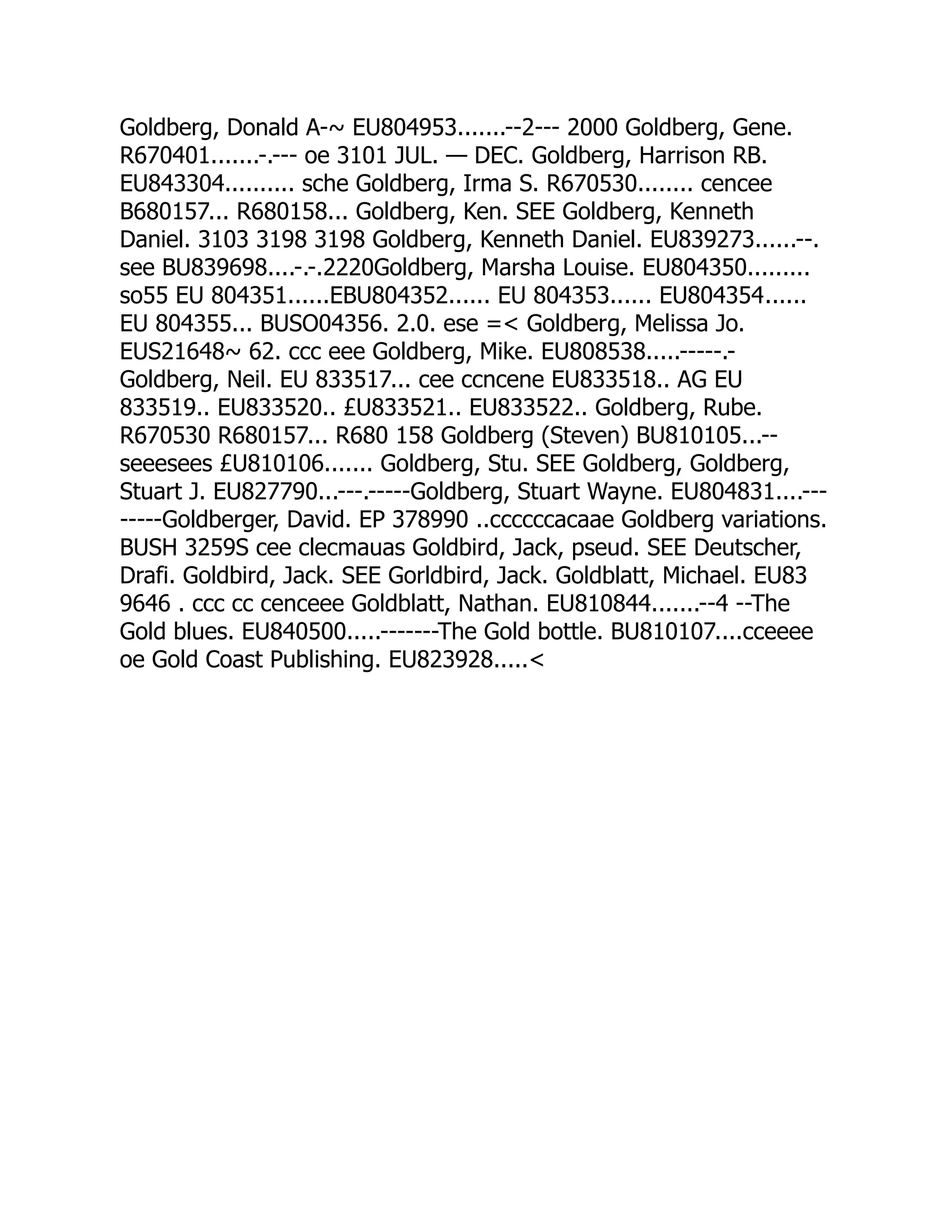 Goldberg, Donald A-~ EU804953.......--2--- 2000 Goldberg, Gene.
R670401.......-.--- oe 3101 JUL. — DEC. Goldberg, Harrison RB.
EU843304.......... sche Goldberg, Irma S. R670530........ cencee
B680157... R680158... Goldberg, Ken. SEE Goldberg, Kenneth
Daniel. 3103 3198 3198 Goldberg, Kenneth Daniel. EU839273......--.
see BU839698....-.-.2220Goldberg, Marsha Louise. EU804350.........
so55 EU 804351......EBU804352...... EU 804353...... EU804354......
EU 804355... BUSO04356. 2.0. ese = Goldberg, Melissa Jo.
EUS21648~ 62. ccc eee Goldberg, Mike. EU808538.....-----.-
Goldberg, Neil. EU 833517... cee ccncene EU833518.. AG EU
833519.. EU833520.. £U833521.. EU833522.. Goldberg, Rube.
R670530 R680157... R680 158 Goldberg (Steven) BU810105...--
seeesees £U810106....... Goldberg, Stu. SEE Goldberg, Goldberg,
Stuart J. EU827790...---.-----Goldberg, Stuart Wayne. EU804831....---
-----Goldberger, David. EP 378990 ..ccccccacaae Goldberg variations.
BUSH 3259S cee clecmauas Goldbird, Jack, pseud. SEE Deutscher,
Drafi. Goldbird, Jack. SEE Gorldbird, Jack. Goldblatt, Michael. EU83
9646 . ccc cc cenceee Goldblatt, Nathan. EU810844.......--4 --The
Gold blues. EU840500.....-------The Gold bottle. BU810107....cceeee
oe Gold Coast Publishing. EU823928.....
 