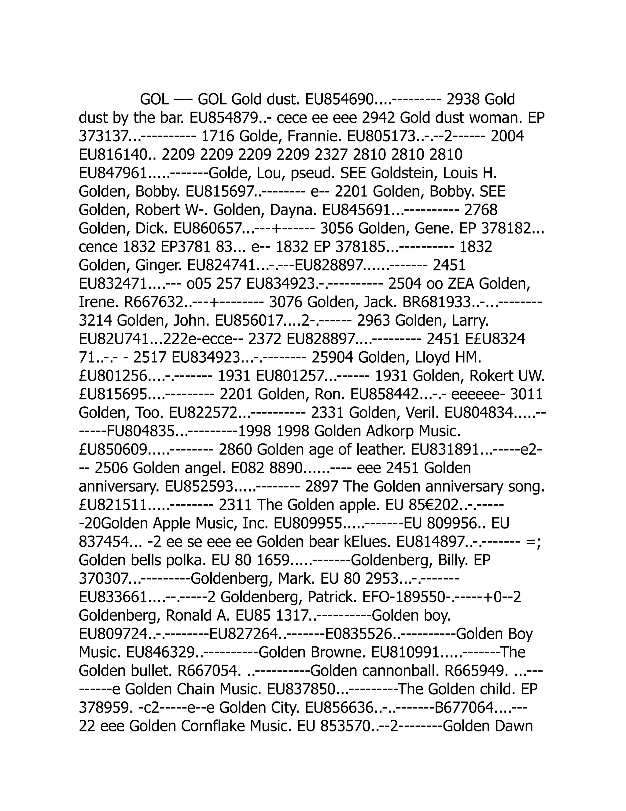 GOL —- GOL Gold dust. EU854690....--------- 2938 Gold
dust by the bar. EU854879..- cece ee eee 2942 Gold dust woman. EP
373137...---------- 1716 Golde, Frannie. EU805173..-.--2------ 2004
EU816140.. 2209 2209 2209 2209 2327 2810 2810 2810
EU847961.....-------Golde, Lou, pseud. SEE Goldstein, Louis H.
Golden, Bobby. EU815697..-------- e-- 2201 Golden, Bobby. SEE
Golden, Robert W-. Golden, Dayna. EU845691...---------- 2768
Golden, Dick. EU860657...---+------ 3056 Golden, Gene. EP 378182...
cence 1832 EP3781 83... e-- 1832 EP 378185...---------- 1832
Golden, Ginger. EU824741...-.---EU828897......------- 2451
EU832471....--- o05 257 EU834923.-.---------- 2504 oo ZEA Golden,
Irene. R667632..---+-------- 3076 Golden, Jack. BR681933..-...--------
3214 Golden, John. EU856017....2-.------ 2963 Golden, Larry.
EU82U741...222e-ecce-- 2372 EU828897....--------- 2451 E£U8324
71..-.- - 2517 EU834923...-.-------- 25904 Golden, Lloyd HM.
£U801256....-.------- 1931 EU801257...------ 1931 Golden, Rokert UW.
£U815695....--------- 2201 Golden, Ron. EU858442...-.- eeeeee- 3011
Golden, Too. EU822572...---------- 2331 Golden, Veril. EU804834.....--
-----FU804835...---------1998 1998 Golden Adkorp Music.
£U850609.....-------- 2860 Golden age of leather. EU831891...-----e2-
-- 2506 Golden angel. E082 8890......---- eee 2451 Golden
anniversary. EU852593.....-------- 2897 The Golden anniversary song.
£U821511.....-------- 2311 The Golden apple. EU 85€202..-.-----
-20Golden Apple Music, Inc. EU809955.....-------EU 809956.. EU
837454... -2 ee se eee ee Golden bear kElues. EU814897..-.------- =;
Golden bells polka. EU 80 1659.....-------Goldenberg, Billy. EP
370307...---------Goldenberg, Mark. EU 80 2953...-.-------
EU833661....--.-----2 Goldenberg, Patrick. EFO-189550-.-----+0--2
Goldenberg, Ronald A. EU85 1317..----------Golden boy.
EU809724..-.--------EU827264..-------E0835526..----------Golden Boy
Music. EU846329..----------Golden Browne. EU810991.....-------The
Golden bullet. R667054. ..----------Golden cannonball. R665949. ...---
------e Golden Chain Music. EU837850...---------The Golden child. EP
378959. -c2-----e--e Golden City. EU856636..-..-------B677064....---
22 eee Golden Cornflake Music. EU 853570..--2--------Golden Dawn
 
