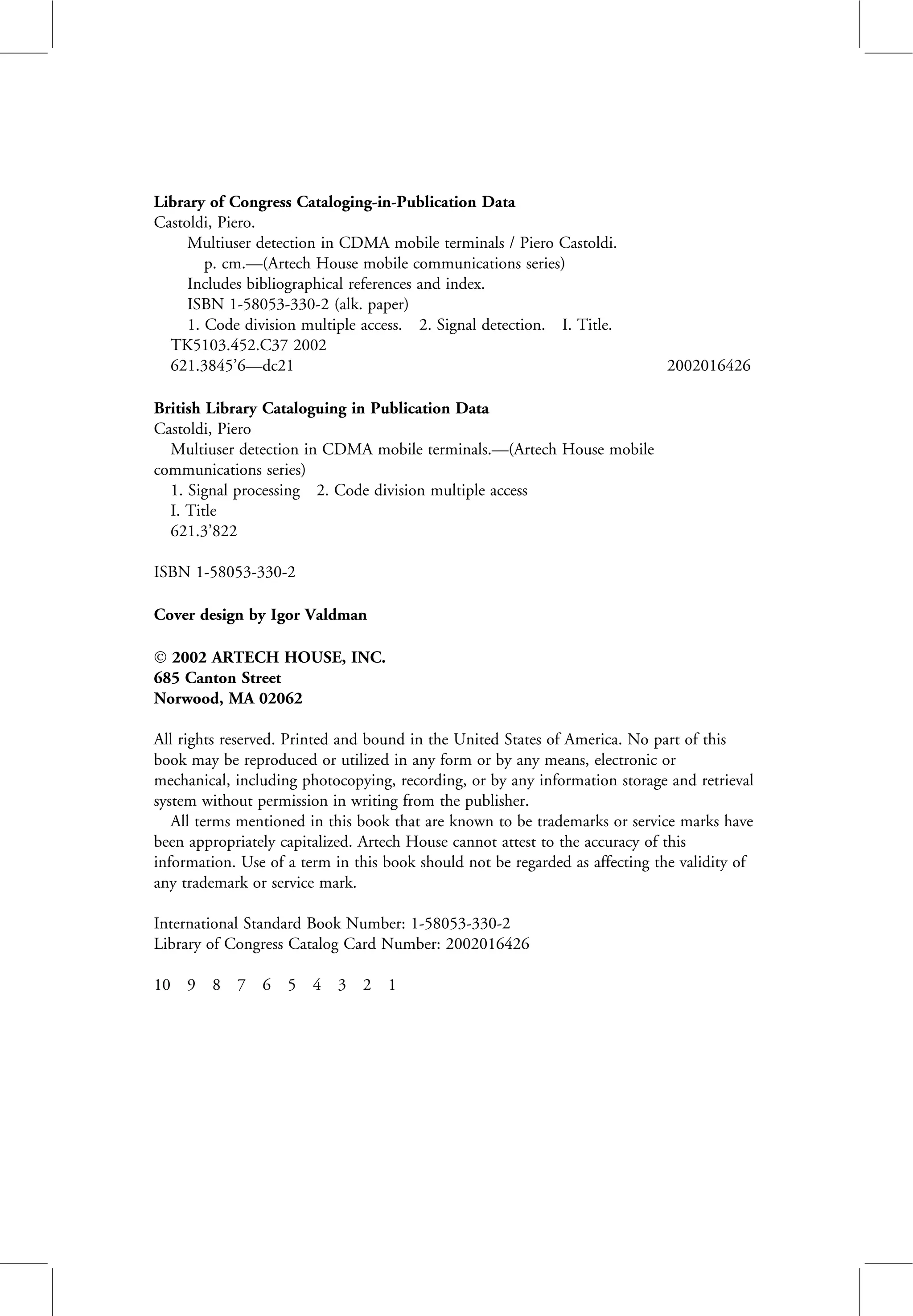 Library of Congress Cataloging-in-Publication Data
Castoldi, Piero.
Multiuser detection in CDMA mobile terminals / Piero Castoldi.
p. cm.—(Artech House mobile communications series)
Includes bibliographical references and index.
ISBN 1-58053-330-2 (alk. paper)
1. Code division multiple access. 2. Signal detection. I. Title.
TK5103.452.C37 2002
621.3845’6—dc21 2002016426
British Library Cataloguing in Publication Data
Castoldi, Piero
Multiuser detection in CDMA mobile terminals.—(Artech House mobile
communications series)
1. Signal processing 2. Code division multiple access
I. Title
621.3’822
ISBN 1-58053-330-2
Cover design by Igor Valdman
Ó 2002 ARTECH HOUSE, INC.
685 Canton Street
Norwood, MA 02062
All rights reserved. Printed and bound in the United States of America. No part of this
book may be reproduced or utilized in any form or by any means, electronic or
mechanical, including photocopying, recording, or by any information storage and retrieval
system without permission in writing from the publisher.
All terms mentioned in this book that are known to be trademarks or service marks have
been appropriately capitalized. Artech House cannot attest to the accuracy of this
information. Use of a term in this book should not be regarded as affecting the validity of
any trademark or service mark.
International Standard Book Number: 1-58053-330-2
Library of Congress Catalog Card Number: 2002016426
10 9 8 7 6 5 4 3 2 1
 