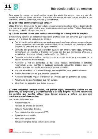 © Mcgraw-Hill Education 10-1 |
FOL Avanzado. Solucionario
11
U N I D A D Búsqueda activa de empleo
Para crear tu marca personal puedes seguir los siguientes pasos: crea una red de
relaciones con personas cercanas: transmite el mensaje de que buscas empleo a tus
familiares, amigos, conocidos, vecinos y compañeros.
b) ¿Qué redes sociales tienes que utilizar?
Utiliza Internet: Internet se ha convertido en una herramienta clave para el desarrollo de
una marca personal; esto implica tener presencia en distintos medios (Twitter, Facebook,
Instagram, Linkedin, Google plus, etc.).
c) ¿Cuáles son las claves para realizar networking en la búsqueda de empleo?
El networking consiste en establecer relaciones profesionales con personas que te pueden
ayudar en el proceso de búsqueda de empleo.
• Dar antes de recibir. debes pensar en lo que puedes ofrecer a la persona con la que
deseas contactar; por ejemplo, acceso a los contactos de tu red, resolverle algún
problema o prestarle ayuda de alguna manera.
• Contacta con personas que te puedan ayudar: con amigos, conocidos, familiares,
compañeros de estudios y trabajo, personas con las que compartes aficiones o
actividades (deportes, música, colaboración con ONG...).
• Contacta con desconocidos: localiza y contacta con personas y empresas de tu
sector, aunque no los conozcas.
• Mantener la red de contactos al día: envía noticias interesantes o saludos;
recomienda webs, eventos o cualquier contenido relevante; propón ideas; un
simple «gracias» tras recibir un mensaje genera simpatía.
• Hay que establecer un ritmo de trabajo, ser disciplinado para, periódicamente:
• Buscar personas con las que deberías contactar.
• Mantener contacto regular y fortalecer los vínculos con las personas de tu red.
• Actuar ante las oportunidades que han surgido.
• Identificar los aspectos que debes mejorar.
3. Para encontrar empleo debes, en primer lugar, informarte acerca de las
personas, las empresas y las instituciones a las que dirigirte. Haz una relación de
los canales que puedes utilizar para buscar empleo y señala los dos que
consideres más interesantes.
Los canales habituales son:
 Autocandidatura
 Portales de empleo de Internet
 Sistema Nacional de Empleo
 Empresas de trabajo temporal (ETT)
 Agencias de colocación
 Relaciones personales
 Bolsas de empleo de los centros educativos
 