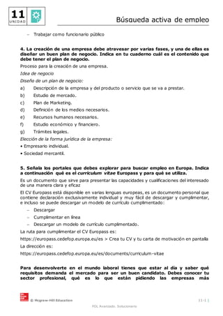 © Mcgraw-Hill Education 11-1 |
FOL Avanzado. Solucionario
11
U N I D A D Búsqueda activa de empleo
 Trabajar como funcionario público
4. La creación de una empresa debe atravesar por varias fases, y una de ellas es
diseñar un buen plan de negocio. Indica en tu cuaderno cuál es el contenido que
debe tener el plan de negocio.
Proceso para la creación de una empresa.
Idea de negocio
Diseño de un plan de negocio:
a) Descripción de la empresa y del producto o servicio que se va a prestar.
b) Estudio de mercado.
c) Plan de Marketing.
d) Definición de los medios necesarios.
e) Recursos humanos necesarios.
f) Estudio económico y financiero.
g) Trámites legales.
Elección de la forma jurídica de la empresa:
• Empresario individual.
• Sociedad mercantil.
5. Señala los portales que debes explorar para buscar empleo en Europa. Indica
a continuación qué es el curriculum vitae Europass y para qué se utiliza.
Es un documento que sirve para presentar las capacidades y cualificaciones del interesado
de una manera clara y eficaz
El CV Europass está disponible en varias lenguas europeas, es un documento personal que
contiene declaración exclusivamente individual y muy fácil de descargar y cumplimentar,
e incluso se puede descargar un modelo de currículo cumplimentado:
 Descargar
 Cumplimentar en línea
 Descargar un modelo de currículo cumplimentado.
La ruta para cumplimentar el CV Europass es:
https://europass.cedefop.europa.eu/es > Crea tu CV y tu carta de motivación en pantalla
La dirección es:
https://europass.cedefop.europa.eu/es/documents/curriculum-vitae
Para desenvolverte en el mundo laboral tienes que estar al día y saber qué
requisitos demanda el mercado para ser un buen candidato. Debes conocer tu
sector profesional, qué es lo que están pidiendo las empresas más
 