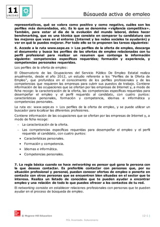 © Mcgraw-Hill Education 12-1 |
FOL Avanzado. Solucionario
11
U N I D A D Búsqueda activa de empleo
representativas, qué se valora como positivo y como negativo, cuáles son los
perfiles más demandados, etc. Es lo que se denomina «vigilancia competitiva».
También, para estar al día de la evolución del mundo laboral, debes hacer
benchmarking, que es una técnica que consiste en comparar tu candidatura con
las mejores que veas en el entorno (Internet y las redes sociales te ayudarán) y
ver en qué la puedes mejorar. Por todo ello se te proponen las tareas siguientes:
6. Accede a la ruta www.sepe.es > Los perfiles de la oferta de empleo, descarga
el documento y busca los perfiles de las ofertas de empleo relacionadas con tu
perfil profesional para realizar un resumen que contenga la información
siguiente: competencias específicas requeridas; formación y experiencia, y
competencias personales requeridas.
Los perfiles de la oferta de empleo:
El Observatorio de las Ocupaciones del Servicio Público De Empleo Estatal realiza
anualmente, desde el año 2012, un estudio referente a los "Perfiles de la Oferta de
Empleo", que profundiza en el conocimiento de los perfiles profesionales y de las
competencias que requieren las empresas para cubrir sus puestos de trabajo. Contiene
información de las ocupaciones que se ofertan por las empresas de Internet y, a modo de
ficha recoge: la caracterización de la oferta, las competencias específicas requeridas para
desempeñar el empleo y el perfil requerido al candidato, con cuatro puntos:
características personales, formación y competencia, idiomas e informática y
competencias personales.
La ruta es: www.sepe.es > Los perfiles de la oferta de empleo, y se puede utilizar un
buscador para localizar las diferentes profesiones.
Contiene información de las ocupaciones que se ofertan por las empresas de Internet y, a
modo de ficha recoge:
 La caracterización de la oferta.
 Las competencias específicas requeridas para desempeñar el empleo y el perfil
requerido al candidato, con cuatro puntos:
• Características personales.
• Formación y competencia.
• Idiomas e informática.
• Competencias personales.
7. La regla básica cuando se hace networking es pensar qué gana la persona con
la que deseas contactar. Es preferible contactar con personas que, por su
situación profesional y personal, puedan conocer ofertas de empleo o ponerte en
contacto con otras personas que se encuentren bien situadas en el sector que te
interesa. Realiza un listado de conocidos que te pueden ayudar a encontrar
empleo y una relación de todo lo que puedes ofrecer a los contactos de tu red.
El networking consiste en establecer relaciones profesionales con personas que te pueden
ayudar en el proceso de búsqueda de empleo.
 