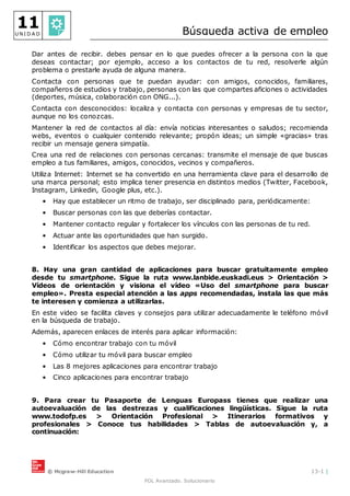 © Mcgraw-Hill Education 13-1 |
FOL Avanzado. Solucionario
11
U N I D A D Búsqueda activa de empleo
Dar antes de recibir. debes pensar en lo que puedes ofrecer a la persona con la que
deseas contactar; por ejemplo, acceso a los contactos de tu red, resolverle algún
problema o prestarle ayuda de alguna manera.
Contacta con personas que te puedan ayudar: con amigos, conocidos, familiares,
compañeros de estudios y trabajo, personas con las que compartes aficiones o actividades
(deportes, música, colaboración con ONG...).
Contacta con desconocidos: localiza y contacta con personas y empresas de tu sector,
aunque no los conozcas.
Mantener la red de contactos al día: envía noticias interesantes o saludos; recomienda
webs, eventos o cualquier contenido relevante; propón ideas; un simple «gracias» tras
recibir un mensaje genera simpatía.
Crea una red de relaciones con personas cercanas: transmite el mensaje de que buscas
empleo a tus familiares, amigos, conocidos, vecinos y compañeros.
Utiliza Internet: Internet se ha convertido en una herramienta clave para el desarrollo de
una marca personal; esto implica tener presencia en distintos medios (Twitter, Facebook,
Instagram, Linkedin, Google plus, etc.).
• Hay que establecer un ritmo de trabajo, ser disciplinado para, periódicamente:
• Buscar personas con las que deberías contactar.
• Mantener contacto regular y fortalecer los vínculos con las personas de tu red.
• Actuar ante las oportunidades que han surgido.
• Identificar los aspectos que debes mejorar.
8. Hay una gran cantidad de aplicaciones para buscar gratuitamente empleo
desde tu smartphone. Sigue la ruta www.lanbide.euskadi.eus > Orientación >
Vídeos de orientación y visiona el vídeo «Uso del smartphone para buscar
empleo». Presta especial atención a las apps recomendadas, instala las que más
te interesen y comienza a utilizarlas.
En este video se facilita claves y consejos para utilizar adecuadamente le teléfono móvil
en la búsqueda de trabajo.
Además, aparecen enlaces de interés para aplicar información:
• Cómo encontrar trabajo con tu móvil
• Cómo utilizar tu móvil para buscar empleo
• Las 8 mejores aplicaciones para encontrar trabajo
• Cinco aplicaciones para encontrar trabajo
9. Para crear tu Pasaporte de Lenguas Europass tienes que realizar una
autoevaluación de las destrezas y cualificaciones lingüísticas. Sigue la ruta
www.todofp.es > Orientación Profesional > Itinerarios formativos y
profesionales > Conoce tus habilidades > Tablas de autoevaluación y, a
continuación:
 