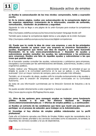 © Mcgraw-Hill Education 14-1 |
FOL Avanzado. Solucionario
11
U N I D A D Búsqueda activa de empleo
a) Realiza la autoevaluación de los tres niveles: comprensión, habla y expresión
escrita.
b) En la misma página, realiza una autoevaluación de la competencia digital en
los aspectos siguientes: tratamiento de la información, creación de contenido,
comunicación, resolución de problemas y seguridad.
Siguiendo la ruta se llega a una página de la unión Europea para evaluar la competencia
lingüística:
http://europass.cedefop.europa.eu/es/resources/european-language-levels-cefr
También para evaluar la competencia digital deriva a una página de la Unión Europea:
http://europass.cedefop.europa.eu/es/resources/digital-competences
10. Puede que te ronde la idea de crear una empresa, y una de las principales
dificultades cuando se quiere crear una empresa es encontrar financiación y
ayudas. Supongamos que tienes una idea de negocio y que estás buscando
financiación. En la ruta www.emprendedores.es > Buscador de ayudas y
subvenciones puedes consultar las ayudas, las subvenciones y los préstamos
para empresas. Realiza una lista de aquellas ayudas y subvenciones a las que
crees que podrías optar.
En el buscador puedes consultar las ayudas, subvenciones y préstamos para empresas,
otorgadas y convocadas por las administraciones del Estado, autonómicas, locales y otros
organismos públicos.
Puedes realizar una "Búsqueda rápida" (seleccionando el sector de actividad al que va
dirigida la ayuda o la comunidad autónoma en la que se aplica), o una "Búsqueda
avanzada" (con un mayor número de campos, para una consulta más refinada).
También, en el recuadro de abajo, puedes ceñir la consulta exclusivamente a las ayudas y
préstamos para la creación de empresas que estén convocadas en tu Comunidad
Autónoma.
Se trata de una información suministrada por la Dirección General de Industria y de la
PYME.
Se puede acceder directamente a este organismo y buscar ayudas en:
http://www.ipyme.org/es-ES/Paginas/Home.aspx
11. Otra de las opciones para conseguir empleo es trabajar como funcionario
público. Accede a la web del Sistema Nacional de Empleo
(www.sistemanacionalempleo.es > Ofertas de empleo público) y, a continuación:
a) Realiza un extracto de las condiciones que tiene que reunir una persona para
participar en el proceso de selección para trabajar en la Administración.
b) Investiga si hay ofertas de empleo público relacionadas con tu perfil
profesional.
Cada año el Gobierno aprueba una Oferta de Empleo Público según las necesidades de la
Administración dando prioridad a los servicios esenciales como la educación, la sanidad, la
seguridad, los servicios sociales y la Ley de dependencia.
 