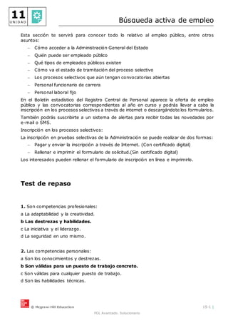 © Mcgraw-Hill Education 15-1 |
FOL Avanzado. Solucionario
11
U N I D A D Búsqueda activa de empleo
Esta sección te servirá para conocer todo lo relativo al empleo público, entre otros
asuntos:
 Cómo acceder a la Administración General del Estado
 Quién puede ser empleado público
 Qué tipos de empleados públicos existen
 Cómo va el estado de tramitación del proceso selectivo
 Los procesos selectivos que aún tengan convocatorias abiertas
 Personal funcionario de carrera
 Personal laboral fijo
En el Boletín estadístico del Registro Central de Personal aparece la oferta de empleo
público y las convocatorias correspondientes al año en curso y podrás llevar a cabo la
inscripción en los procesos selectivos a través de internet o descargándote los formularios.
También podrás suscribirte a un sistema de alertas para recibir todas las novedades por
e-mail o SMS.
Inscripción en los procesos selectivos:
La inscripción en pruebas selectivas de la Administración se puede realizar de dos formas:
 Pagar y enviar la inscripción a través de Internet. (Con certificado digital)
 Rellenar e imprimir el formulario de solicitud.(Sin certificado digital)
Los interesados pueden rellenar el formulario de inscripción en línea e imprimirlo.
Test de repaso
1. Son competencias profesionales:
a La adaptabilidad y la creatividad.
b Las destrezas y habilidades.
c La iniciativa y el liderazgo.
d La seguridad en uno mismo.
2. Las competencias personales:
a Son los conocimientos y destrezas.
b Son válidas para un puesto de trabajo concreto.
c Son válidas para cualquier puesto de trabajo.
d Son las habilidades técnicas.
 