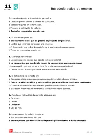 © Mcgraw-Hill Education 16-1 |
FOL Avanzado. Solucionario
11
U N I D A D Búsqueda activa de empleo
3. La realización del autoanálisis te ayudará a:
a Detectar puntos débiles y fuertes del currículum.
b Detectar lagunas en tu formación.
c Preparar la entrevista de trabajo.
d Todas las respuestas son ciertas.
4. El plan de empresa es:
a El documento en el que se plasma el proyecto empresarial.
b La idea que tenemos para crear una empresa.
c El documento que refleja la previsión de la evolución de una empresa.
d Todas las respuestas son ciertas.
5. La marca personal es:
a Lo que una persona cree que aporta como profesional.
b La percepción que los demás tienen de una persona como profesional.
c La percepción que una persona tiene de sí misma como profesional.
d La idea de uno mismo que se trata de transmitir a los demás.
6. El networking no consiste en:
a Establecer relaciones con personas que pueden ayudar a buscar empleo.
b Contactar con conocidos y desconocidos para establecer relaciones personales.
c Contactar con desconocidos que nos pueden ayudar a buscar empleo.
d Establecer relaciones profesionales a través de las redes sociales.
7. Para hacer networking, la red más adecuada es:
a Facebook.
b Twitter.
c LinkedIn.
d Google Plus.
8. Las empresas de trabajo temporal:
a Son entidades sin ánimo de lucro.
b Son empresas que contratan trabajadores para cederlos a otras empresas.
 