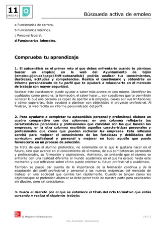 © Mcgraw-Hill Education 18-1 |
FOL Avanzado. Solucionario
11
U N I D A D Búsqueda activa de empleo
a Funcionarios de carrera.
b Funcionarios interinos.
c Personal laboral.
d Funcionarios laborales.
Comprueba tu aprendizaje
1. El autoanálisis es el primer reto al que debes enfrentarte cuando te planteas
buscar un empleo; en la web del Ayuntamiento de Gijón
(empleo.gijon.es/page/849-autoanalisis) podrás analizar tus conocimientos,
destrezas, actitudes y competencias. Realiza el cuestionario y obtendrás un
informe personalizado de tu perfil que te ayudará a relacionarte en el mercado
de trabajo con mayor seguridad.
Realizar este cuestionario puede ayudar a saber más acerca de uno mismo. Identificar las
cualidades como persona, la formación, el saber hacer... son cuestiones que te permitirán
conocer lo qué una persona es capaz de aportar a la empresa, cuáles son sus limitaciones
y cómo superarlas. Esto ayudará a plantear con objetividad el proyecto profesional. Al
finalizar, la web facilita un informe personalizado del perfil.
2. Para ayudarte a completar tu autoanálisis personal y profesional, elabora un
cuadro comparativo con dos columnas: en una columna reflejarás tus
características personales y profesionales que coincidan con las que buscan las
empresas; en la otra columna escribirás aquellas características personales y
profesionales que crees que pueden rechazar las empresas. Esta reflexión
servirá para mejorar el conocimiento de las fortalezas y debilidades del
currículum profesional y personal y mejorar en todo aquello que puede
favorecerte en un proceso de selección.
Se trata de que el alumno profundice, no solamente en lo que le gustaría hacer en el
futuro, sino que avance en el conocimiento de sí mismo, de sus competencias personales
y profesionales, su formación y aspiraciones. Asimismo, se pretende que el alumno se
enfrente con una realidad diferente al mundo académico en el que ha estado hasta este
momento y que reflexione sobre cómo puede orientar su futuro profesional o académico.
También se puede dar cuenta de la importancia de la formación continua y de la
adaptación del perfil profesional y personal a las nuevas exigencias del mercado de
trabajo en una sociedad que cambia tan rápidamente. Cuando se tengan claros los
objetivos que se pretenden alcanzar se debe poner todo de nuestra parte para alcanzarlos
sin dilación, pero sin precipitarse.
3. Busca el decreto por el que se establece el título del ciclo formativo que estás
cursando y realiza el siguiente trabajo:
 