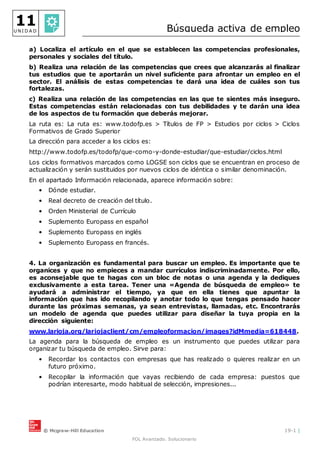 © Mcgraw-Hill Education 19-1 |
FOL Avanzado. Solucionario
11
U N I D A D Búsqueda activa de empleo
a) Localiza el artículo en el que se establecen las competencias profesionales,
personales y sociales del título.
b) Realiza una relación de las competencias que crees que alcanzarás al finalizar
tus estudios que te aportarán un nivel suficiente para afrontar un empleo en el
sector. El análisis de estas competencias te dará una idea de cuáles son tus
fortalezas.
c) Realiza una relación de las competencias en las que te sientes más inseguro.
Estas competencias están relacionadas con tus debilidades y te darán una idea
de los aspectos de tu formación que deberás mejorar.
La ruta es: La ruta es: www.todofp.es > Títulos de FP > Estudios por ciclos > Ciclos
Formativos de Grado Superior
La dirección para acceder a los ciclos es:
http://www.todofp.es/todofp/que-como-y-donde-estudiar/que-estudiar/ciclos.html
Los ciclos formativos marcados como LOGSE son ciclos que se encuentran en proceso de
actualización y serán sustituidos por nuevos ciclos de idéntica o similar denominación.
En el apartado Información relacionada, aparece información sobre:
• Dónde estudiar.
• Real decreto de creación del título.
• Orden Ministerial de Currículo
• Suplemento Europass en español
• Suplemento Europass en inglés
• Suplemento Europass en francés.
4. La organización es fundamental para buscar un empleo. Es importante que te
organices y que no empieces a mandar currículos indiscriminadamente. Por ello,
es aconsejable que te hagas con un bloc de notas o una agenda y la dediques
exclusivamente a esta tarea. Tener una «Agenda de búsqueda de empleo» te
ayudará a administrar el tiempo, ya que en ella tienes que apuntar la
información que has ido recopilando y anotar todo lo que tengas pensado hacer
durante las próximas semanas, ya sean entrevistas, llamadas, etc. Encontrarás
un modelo de agenda que puedes utilizar para diseñar la tuya propia en la
dirección siguiente:
www.larioja.org/lariojaclient/cm/empleoformacion/images?idMmedia=618448.
La agenda para la búsqueda de empleo es un instrumento que puedes utilizar para
organizar tu búsqueda de empleo. Sirve para:
• Recordar los contactos con empresas que has realizado o quieres realizar en un
futuro próximo.
• Recopilar la información que vayas recibiendo de cada empresa: puestos que
podrían interesarte, modo habitual de selección, impresiones...
 
