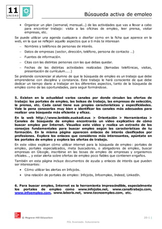 © Mcgraw-Hill Education 20-1 |
FOL Avanzado. Solucionario
11
U N I D A D Búsqueda activa de empleo
• Organizar un plan (semanal, mensual...) de las actividades que vas a llevar a cabo
para encontrar trabajo: visita a las oficinas de empleo, leer prensa, visitar
empresas, etc.
Se puede utilizar una agenda cualquiera o diseñar como en la ficha que aparece en la
web, en la que se reflejen aquello aspectos que a ti más te interesan
 Nombres y teléfonos de personas de interés.
 Datos de empresas (sector, dirección, teléfono, persona de contacto …)
 Fuentes de información.
 Citas con las distintas personas con las que debas quedar.
 Fechas de las distintas actividades realizadas (llamadas telefónicas, visitas,
presentación de currículum...…)
Se pretende concienciar al alumno de que la búsqueda de empleo es un trabajo que debe
emprenderse con disciplina y constancia. Este trabajo le hará consciente de que debe
dedicar un tiempo diario a trabajar en los diferentes aspectos, tanto de la búsqueda de
empleo como de las oportunidades, para seguir formándose.
5. Existen en la actualidad varios canales por donde circulan las ofertas de
trabajo: los portales de empleo, las bolsas de trabajo, las empresas de selección,
la prensa, etc. Cada canal tiene sus propias características y especificidades.
Vale la pena conocerlas muy bien e identificar los canales más adecuados para
realizar una búsqueda más eficiente y eficaz.
En la web http://www.lanbide.euskadi.eus > Orientación > Herramientas >
Canales de búsqueda de empleo encontrarás un vídeo explicativo de cómo
buscar empleo por Internet. Visualiza este vídeo y realiza un extracto de los
consejos fundamentales para buscar empleo según las características de tu
formación. En la misma página aparecen enlaces de interés clasificados por
profesiones. Explora los enlaces que consideres más interesantes, apúntate en
los portales de empleo y explora las ofertas de trabajo.
En este vídeo explican cómo utilizar internet para la búsqueda de empleo: portales de
empleo, portales especializados, meta buscadores, o abrigadores de empleo, buscar
empresas en Gloogle, inscribirse en las bosas de empleo de empresas y organismos
oficiales…, y estar alerta sobre ofertas de empleo poco fiables que contienen engaños.
También en esta página incluye documentos de ayuda y enlaces de interés que pueden
ser interesantes:
• Cómo utilizar las alertas en Infojobs.
• Una relación de portales de empleo: Infojobs, Infoempleo, Indeed, LinkedIn.
6. Para buscar empleo, Internet es la herramienta imprescindible, especialmente
los portales de empleo como www.infojobs.net, www.canaltrabajo.com,
www.infoempleo.com, www.laboris.net, www.tecnoempleo.com, etc.
 
