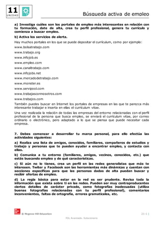 © Mcgraw-Hill Education 21-1 |
FOL Avanzado. Solucionario
11
U N I D A D Búsqueda activa de empleo
a) Investiga cuáles son los portales de empleo más interesantes en relación con
tu formación, date de alta, crea tu perfil profesional, genera tu currículo y
comienza a buscar empleo.
b) Activa los servicios de alerta.
Hay muchos portales en los que se puede depositar el currículum, como por ejemplo:
www.bolsatrabajo.com
www.trabajo.org
www.infojob.es
www.empleo.com
www.canaltrabajo.com
www.infojobs.net
www.mercadodetrabajo.com
www.monster.es
www.servipool.com
www.trabajasconnosotros.com
www.trabajos.com
También puedes buscar en Internet los portales de empresas en las que te parezca más
interesante trabajar e inserta en ellas el currículum vitae.
Una vez realizada la relación de todas las empresas del entorno relacionadas con el perfil
profesional de la persona que busca empleo, se enviará el currículum vitae, por correo
ordinario o electrónico, pero adaptado a lo que se piensa que puede necesitar cada
empresa.
7. Debes comenzar a desarrollar tu marca personal, para ello efectúa las
actividades siguientes:
a) Realiza una lista de amigos, conocidos, familiares, compañeros de estudios y
trabajo y personas que te pueden ayudar a encontrar empleo, y contacta con
ellas.
b) Comunica a tu entorno (familiares, amigos, vecinos, conocidos, etc.) que
estás buscando empleo y de qué características.
c) Si aún no lo tienes, crea un perfil en las redes generalistas que más te
interesen. Twiter y Facebook son las herramientas más dinámicas y cuentan con
secciones específicas para que las personas dadas de alta puedan buscar y
recibir ofertas de empleo.
d) La regla básica para estar en la red es ser prudente. Revisa toda la
información que exista sobre ti en las redes. Pueden ser muy contraproducentes
ciertos detalles de carácter privado, como fotografías inadecuadas (utiliza
buenas fotografías relacionadas con tu perfil profesional), comentarios
inconvenientes, faltas de ortografía, errores gramaticales, etc.
 