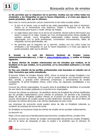 © Mcgraw-Hill Education 22-1 |
FOL Avanzado. Solucionario
11
U N I D A D Búsqueda activa de empleo
e) No permitas que te etiqueten sin tu permiso. Analiza con ojo crítico todas tus
amistades y las fotografías en que te hayan etiquetado, y si crees que alguna te
puede perjudicar, pide que la eliminen.
Para crear tu marca personal y actuar cautamente en las redes sociales debes:
• Si aún no lo tienes, crea un perfil en las redes generalistas que más te interesen.
Twitter es la herramienta más dinámica; Twitter y Facebook son las más
interesantes para buscar y recibir ofertas de trabajo.
• La regla básica para estar en la red es ser prudente. Revisa toda la información que
sobre ti exista en la redes. Pueden ser muy contraproducentes ciertos detalles de
carácter privado, como fotografías inadecuadas (utiliza buenas fotografías
relacionadas con tu perfil profesional), comentarios inconvenientes, faltas de
ortografía, errores gramaticales, etc.
• No permitas que te etiqueten sin tu permiso. Analiza con ojo crítico todas tus
amistades y las fotografías en que te hayan etiquetado y si crees que alguna te
puede perjudicar pide que la eliminen
8. Accede a la web del Sistema Nacional de Empleo (www.
sistemanacionalempleo.es), o bien a www.empleate.gob.es, y realiza el trabajo
siguiente:
a) Busca ofertas de empleo relacionadas con los estudios que realizas, en la
localidad en la que resides, en tu provincia, en tu comunidad autónoma y en todo
el Estado.
b) Haz una relación de los perfiles profesionales más buscados en relación con el
Ciclo Formativo que estás estudiando.
El Servicio Público de Empleo Estatal, SEPE, ofrece el portal de empleo Empléate a los
ciudadanos y a las empresas, desde el cual se puede realizar una interacción directa,
libre, sencilla, y gratuita entre ofertantes (empresas) y demandantes de empleo
(ciudadanía). El portal Empléate ofrece, entre otras, las siguientes posibilidades a sus
usuarios:
Conocer las ofertas inapropiadas: El usuario tiene la posibilidad de identificar el contenido
de una oferta de empleo publicada en el portal como inapropiado.
Conocer las ofertas en prácticas: Se identifican dentro de Empléate las ofertas clasificadas
por los portales colaboradores como ofertas en prácticas. Se permite a las empresas
dadas de alta en Empléate publicar ofertas en el portal con este tipo de contrato. El
usuario demandante de empleo puede acceder fácilmente, haciendo uso de los filtros del
buscador de ofertas del portal, a las ofertas clasificadas de este modo.
Las empresas de economía social pueden darse de alta en Empléate indicando su
condición de empresa de economía social.
En Empléate se incorporan todas las ofertas de empleo de los portales colaboradores.
La dirección es:
https://www.sepe.es/contenidos/personas/encontrar_empleo/ofertas_empleo.html
Si deseas conocer las ofertas de empleo internacionales del portal de empleo Empléate,
pon en la barra de búsqueda el país, la ciudad o la profesión que te interesa. Es
 