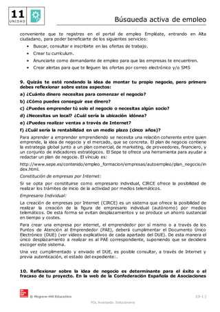 © Mcgraw-Hill Education 23-1 |
FOL Avanzado. Solucionario
11
U N I D A D Búsqueda activa de empleo
conveniente que te registres en el portal de empleo Empléate, entrando en Alta
ciudadano, para poder beneficiarte de los siguientes servicios:
• Buscar, consultar e inscribirte en las ofertas de trabajo.
• Crear tu currículum.
• Anunciarte como demandante de empleo para que las empresas te encuentren.
• Crear alertas para que te lleguen las ofertas por correo electrónico y/o SMS
9. Quizás te esté rondando la idea de montar tu propio negocio, pero primero
debes reflexionar sobre estos aspectos:
a) ¿Cuánto dinero necesitas para comenzar el negocio?
b) ¿Cómo puedes conseguir ese dinero?
c) ¿Puedes emprender tú solo el negocio o necesitas algún socio?
d) ¿Necesitas un local? ¿Cuál sería la ubicación idónea?
e) ¿Puedes realizar ventas a través de Internet?
f) ¿Cuál sería la rentabilidad en un medio plazo (cinco años)?
Para aprender a emprender emprendiendo se necesita una relación coherente entre quien
emprende, la idea de negocio y el mercado, que se concreta. El plan de negocio contiene
la estrategia global junto a un plan comercial, de marketing, de proveedores, financiero, y
un conjunto de indicadores estratégicos. El Sepe te ofrece una herramienta para ayudar a
redactar un plan de negocio. El vínculo es:
http://www.sepe.es/contenido/empleo_formacion/empresas/autoempleo/plan_negocio/in
dex.html.
Constitución de empresas por Internet:
Si se opta por constituirse como empresario individual, CIRCE ofrece la posibilidad de
realizar los trámites de inicio de la actividad por medios telemáticos.
Empresario Individual:
La creación de empresas por Internet (CIRCE) es un sistema que ofrece la posibilidad de
realizar la creación de la figura de empresario individual (autónomo) por medios
telemáticos. De esta forma se evitan desplazamientos y se produce un ahorro sustancial
en tiempo y costes.
Para crear una empresa por internet, el emprendedor por sí mismo o a través de los
Puntos de Atención al Emprendedor (PAE), deberá cumplimentar el Documento Único
Electrónico (DUE) (ver vídeos explicativos de cada apartado del DUE). De esta manera el
único desplazamiento a realizar es al PAE correspondiente, suponiendo que se decidiera
escoger este sistema.
Una vez cumplimentado y enviado el DUE, es posible consultar, a través de Internet y
previa autenticación, el estado del expediente:.
10. Reflexionar sobre la idea de negocio es determinante para el éxito o el
fracaso de tu proyecto. En la web de la Confederación Española de Asociaciones
 