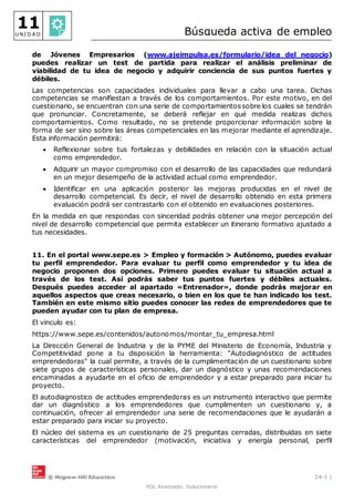 © Mcgraw-Hill Education 24-1 |
FOL Avanzado. Solucionario
11
U N I D A D Búsqueda activa de empleo
de Jóvenes Empresarios (www.ajeimpulsa.es/formulario/idea_del_negocio)
puedes realizar un test de partida para realizar el análisis preliminar de
viabilidad de tu idea de negocio y adquirir conciencia de sus puntos fuertes y
débiles.
Las competencias son capacidades individuales para llevar a cabo una tarea. Dichas
competencias se manifiestan a través de los comportamientos. Por este motivo, en del
cuestionario, se encuentran con una serie de comportamientossobre los cuales se tendrán
que pronunciar. Concretamente, se deberá reflejar en qué medida realizas dichos
comportamientos. Como resultado, no se pretende proporcionar información sobre la
forma de ser sino sobre las áreas competenciales en las mejorar mediante el aprendizaje.
Esta información permitirá:
 Reflexionar sobre tus fortalezas y debilidades en relación con la situación actual
como emprendedor.
 Adquirir un mayor compromiso con el desarrollo de las capacidades que redundará
en un mejor desempeño de la actividad actual como emprendedor.
 Identificar en una aplicación posterior las mejoras producidas en el nivel de
desarrollo competencial. Es decir, el nivel de desarrollo obtenido en esta primera
evaluación podrá ser contrastarlo con el obtenido en evaluaciones posteriores.
En la medida en que respondas con sinceridad podrás obtener una mejor percepción del
nivel de desarrollo competencial que permita establecer un itinerario formativo ajustado a
tus necesidades.
11. En el portal www.sepe.es > Empleo y formación > Autónomo, puedes evaluar
tu perfil emprendedor. Para evaluar tu perfil como emprendedor y tu idea de
negocio proponen dos opciones. Primero puedes evaluar tu situación actual a
través de los test. Así podrás saber tus puntos fuertes y débiles actuales.
Después puedes acceder al apartado «Entrenador», donde podrás mejorar en
aquellos aspectos que creas necesario, o bien en los que te han indicado los test.
También en este mismo sitio puedes conocer las redes de emprendedores que te
pueden ayudar con tu plan de empresa.
El vinculo es:
https://www.sepe.es/contenidos/autonomos/montar_tu_empresa.html
La Dirección General de Industria y de la PYME del Ministerio de Economía, Industria y
Competitividad pone a tu disposición la herramienta: "Autodiagnóstico de actitudes
emprendedoras" la cual permite, a través de la cumplimentación de un cuestionario sobre
siete grupos de características personales, dar un diagnóstico y unas recomendaciones
encaminadas a ayudarte en el oficio de emprendedor y a estar preparado para iniciar tu
proyecto.
El autodiagnostico de actitudes emprendedoras es un instrumento interactivo que permite
dar un diagnóstico a los emprendedores que cumplimenten un cuestionario y, a
continuación, ofrecer al emprendedor una serie de recomendaciones que le ayudarán a
estar preparado para iniciar su proyecto.
El núcleo del sistema es un cuestionario de 25 preguntas cerradas, distribuidas en siete
características del emprendedor (motivación, iniciativa y energía personal, perfil
 
