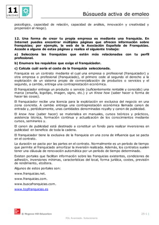 © Mcgraw-Hill Education 25-1 |
FOL Avanzado. Solucionario
11
U N I D A D Búsqueda activa de empleo
psicológico, capacidad de relación, capacidad de análisis, innovación y creatividad y
propensión al riesgo).
12. Una forma de crear tu propia empresa es mediante una franquicia. En
Internet puedes encontrar múltiples páginas que ofrecen información sobre
franquicias; por ejemplo, la web de la Asociación Española de Franquicias.
Accede a alguna de estas páginas y realiza el siguiente trabajo:
a) Selecciona las franquicias que estén más relacionadas con tu perfil
profesional.
b) Enumera los requisitos que exige el franquiciador.
c) Calcula cuál sería el coste de la franquicia seleccionada.
Franquicia es un contrato mediante el cual una empresa o profesional (franquiciador) y
otra empresa o profesional (franquiciado), el primero cede al segundo el derecho a la
explotación de un sistema propio de comercialización de productos o servicios y el
segundo, a cambio, entrega una contraprestación económica.
El franquiciador entrega un producto o servicio (suficientemente rentable y conocido) una
marca (enseña, logotipo, imagen, signo, etc.) y un Know how (saber hacer o forma de
hacer las cosas).
El franquiciador recibe una licencia para la explotación en exclusiva del negocio en una
zona concreta. A cambio entrega una contraprestación económica llamada canon de
entrada y, periódicamente, unas cantidades denominadas royalty y canon de publicidad.
El know how (saber hacer) se materializa en manuales, cursos teóricos y prácticos,
asistencia técnica, formación continua y actualización de los conocimientos mediante
cursos, seminarios y.
El canon de publicidad está destinado a constituir un fondo para realizar inversiones en
publicidad en beneficio de toda la cadena.
El franquiciador tiene la exclusiva de la franquicia en una zona de influencia que se pacta
en el contrato.
La duración se pacta por las partes en el contrato. Normalmente es un período de tiempo
que permite al franquiciado amortizar la inversión realizada. Además, los contratos suelen
tener una cláusula de renovación automática por un período de tiempo determinado.
Existen portales que facilitan información sobre las franquicias existentes, condiciones de
adhesión, inversiones mínimas, características del local, forma jurídica, costes, previsión
de rendimiento, etcétera.
Algunos de estos portales son:
www.franquicias.net.
www.franquicias.com.
www.buscafranquicias.com.
www.topfranquicias.es
 