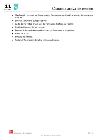 © Mcgraw-Hill Education 28-1 |
FOL Avanzado. Solucionario
11
U N I D A D Búsqueda activa de empleo
• Clasificación europea de Capacidades, Competencias, Cualificaciones y Ocupaciones
- ESCO.
• Servicio Voluntario Europeo (SVE).
• Carta de Movilidad Erasmus+ de Formación Profesional (ECHE).
• Portfolio Europeo de las Lenguas
• Reconocimiento de las cualificaciones profesionales entre países.
• Fuera de la UE.
• Enlaces de Interés.
• Portal UE Formación, Empleo y Emprendimiento.
 