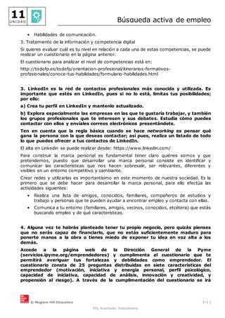 © Mcgraw-Hill Education 3-1 |
FOL Avanzado. Solucionario
11
U N I D A D Búsqueda activa de empleo
• Habilidades de comunicación.
3. Tratamiento de la información y competencia digital
Si quieres evaluar cuál es tu nivel en relación a cada una de estas competencias, se puede
realizar un cuestionario en la página anterior.
El cuestionario para analizar el nivel de competencias está en:
http://todofp.es/todofp/orientacion-profesional/itinerarios-formativos-
profesionales/conoce-tus-habilidades/formulario-habilidades.html
3. LinkedIn es la red de contactos profesionales más conocida y utilizada. Es
importante que estés en LinkedIn, pues si no lo está, limitas tus posibilidades;
por ello:
a) Crea tu perfil en LinkedIn y mantenlo actualizado.
b) Explora especialmente las empresas en las que te gustaría trabajar, y también
los grupos profesionales que te interesen y sus debates. Estudia cómo puedes
contactar con ellos y envíales correos electrónicos presentándote.
Ten en cuenta que la regla básica cuando se hace networking es pensar qué
gana la persona con la que deseas contactar; así pues, realiza un listado de todo
lo que puedes ofrecer a tus contactos de LinkedIn.
El alta en Linkedin se puede realizar desde: https://www.linkedin.com/
Para construir la marca personal es fundamental tener claro quiénes somos y que
pretendemos, puesto que desarrollar una marca personal consiste en identificar y
comunicar las características que nos hacen sobresalir, ser relevantes, diferentes y
visibles en un entorno competitivo y cambiante.
Crear redes y utilizarlas es importantísimo en este momento de nuestra sociedad. Es la
primero que se debe hacer para desarrollar la marca personal, para ello efectúa las
actividades siguientes:
• Realiza una lista de amigos, conocidos, familiares, compañeros de estudios y
trabajo y personas que te pueden ayudar a encontrar empleo y contacta con ellas.
• Comunica a tu entorno (familiares, amigos, vecinos, conocidos, etcétera) que estás
buscando empleo y de qué características.
4. Alguna vez te habrás planteado tener tu propio negocio, pero quizás pienses
que no serás capaz de financiarlo, que no estás suficientemente maduro para
ponerte manos a la obra o tienes miedo de exponer tu idea en voz alta a los
demás.
Accede a la página web de la Dirección General de la Pyme
(servicios.ipyme.org/emprendedores) y cumplimenta el cuestionario que te
permitirá averiguar tus fortalezas y debilidades como emprendedor. El
cuestionario consta de 25 preguntas distribuidas en siete características del
emprendedor (motivación, iniciativa y energía personal, perfil psicológico,
capacidad de iniciativa, capacidad de análisis, innovación y creatividad, y
propensión al riesgo). A través de la cumplimentación del cuestionario se irá
 