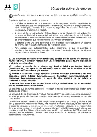 © Mcgraw-Hill Education 4-1 |
FOL Avanzado. Solucionario
11
U N I D A D Búsqueda activa de empleo
obteniendo una valoración y generando un informe con un análisis completo en
PDF.
El sistema funciona de la siguiente manera:
 El núcleo del sistema es un cuestionario de 25 preguntas cerradas, distribuidas en
siete características del emprendedor (motivación, iniciativa y energía personal,
perfil psicológico, capacidad de relación, capacidad de análisis, innovación y
creatividad y propensión al riesgo).
 A través de la cumplimentación del cuestionario se irá obteniendo una valoración,
en forma de barómetro, que te indicará si tus características y tu actitud frente a
determinadas cuestiones empresariales se corresponden con las identificadas con
los emprendedores que ya han iniciado su actividad empresarial.
 El sistema facilita una serie de recetas o recomendaciones de actuación, un sistema
de información y unas herramientas de formación online.
 Para realizar este autodiagnóstico debes registrarte, lo que te permitirá ir
guardando las valoraciones parciales que vaya obteniendo y lograr un informe
impreso con los resultados finales.
5. Las empresas de trabajo temporal (ETT) pueden ser la puerta de entrada al
mundo laboral, y también representan una oportunidad para adquirir experiencia
e iniciarte en el empleo.
a) Localiza, a través de la página del Servicio Público de Empleo Estatal
(www.sepe.es), las agencias de colocación que existen en la localidad y en la
comunidad autónoma en la que resides.
b) Accede a la web de trabajo temporal que has localizado y también a las más
conocidas, como Adecco (www.adecco.es), Randstad (www.randstad.es) o
Manpower (www.manpower.es) y date de alta, registra tu currículum y
comienza a buscar empleo.
c) Realiza una relación de las ofertas de trabajo relacionadas con tu formación
que se ofrecen en estas empresas.
Se pretende que el alumno comience a conocer todas las posibilidades que existen para
búsqueda de empleo.
La actividad de las Empresas de Trabajo Temporal (ETT) consiste en poner a disposición
de otra empresa (la Empresa Usuaria), con carácter temporal, trabajadores por ella
contratados.
Cuando una Empresa necesita cubrir temporalmente un puesto de trabajo y recurre a una
ETT y establecen, mediante contrato, una relación mercantil. Después, la ETT realiza un
proceso de búsqueda y selección para encontrar al trabajador adecuado a las necesidades
de la empresa usuaria, procediendo a su contratación y estableciendo con el mismo una
relación laboral. Por último, el trabajador que ha sido contratado por la ETT prestará sus
servicios en la empresa usuaria, bajo cuya dirección y autoridad, el trabajador
desempeñará sus funciones.
 