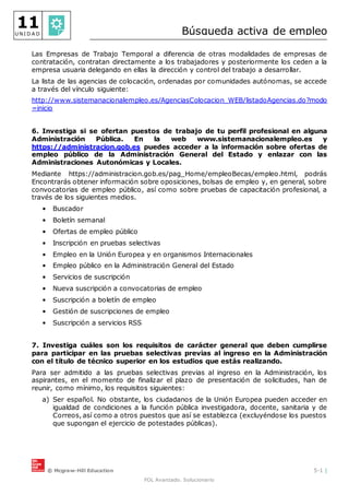 © Mcgraw-Hill Education 5-1 |
FOL Avanzado. Solucionario
11
U N I D A D Búsqueda activa de empleo
Las Empresas de Trabajo Temporal a diferencia de otras modalidades de empresas de
contratación, contratan directamente a los trabajadores y posteriormente los ceden a la
empresa usuaria delegando en ellas la dirección y control del trabajo a desarrollar.
La lista de las agencias de colocación, ordenadas por comunidades autónomas, se accede
a través del vínculo siguiente:
http://www.sistemanacionalempleo.es/AgenciasColocacion_WEB/listadoAgencias.do?modo
=inicio
6. Investiga si se ofertan puestos de trabajo de tu perfil profesional en alguna
Administración Pública. En la web www.sistemanacionalempleo.es y
https://administracion.gob.es puedes acceder a la información sobre ofertas de
empleo público de la Administración General del Estado y enlazar con las
Administraciones Autonómicas y Locales.
Mediante https://administracion.gob.es/pag_Home/empleoBecas/empleo.html, podrás
Encontrarás obtener información sobre oposiciones, bolsas de empleo y, en general, sobre
convocatorias de empleo público, así como sobre pruebas de capacitación profesional, a
través de los siguientes medios.
• Buscador
• Boletín semanal
• Ofertas de empleo público
• Inscripción en pruebas selectivas
• Empleo en la Unión Europea y en organismos Internacionales
• Empleo público en la Administración General del Estado
• Servicios de suscripción
• Nueva suscripción a convocatorias de empleo
• Suscripción a boletín de empleo
• Gestión de suscripciones de empleo
• Suscripción a servicios RSS
7. Investiga cuáles son los requisitos de carácter general que deben cumplirse
para participar en las pruebas selectivas previas al ingreso en la Administración
con el título de técnico superior en los estudios que estás realizando.
Para ser admitido a las pruebas selectivas previas al ingreso en la Administración, los
aspirantes, en el momento de finalizar el plazo de presentación de solicitudes, han de
reunir, como mínimo, los requisitos siguientes:
a) Ser español. No obstante, los ciudadanos de la Unión Europea pueden acceder en
igualdad de condiciones a la función pública investigadora, docente, sanitaria y de
Correos, así como a otros puestos que así se establezca (excluyéndose los puestos
que supongan el ejercicio de potestades públicas).
 