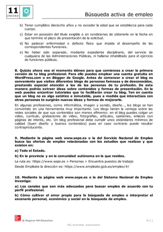 © Mcgraw-Hill Education 6-1 |
FOL Avanzado. Solucionario
11
U N I D A D Búsqueda activa de empleo
b) Tener cumplidos dieciocho años y no exceder la edad que se establezca para cada
cuerpo.
c) Estar en posesión del título exigible o en condiciones de obtenerlo en la fecha en
que termine el plazo de presentación de la solicitud.
d) No padecer enfermedad o defecto físico que impida el desempeño de las
correspondientes funciones.
e) No haber sido separado, mediante expediente disciplinario, del servicio de
cualquiera de las Administraciones Públicas, ni hallarse inhabilitado para el ejercicio
de funciones públicas.
8. Quizás ahora sea el momento idóneo para que comiences a crear la primera
versión de tu blog profesional. Para ello puedes emplear una cuenta gratuita en
WordPress.com o en Blogger de Google. Antes de comenzar a crear el blog es
conveniente que visites diferentes blogs de personas famosas y de desconocidas,
prestando especial atención a los de las personas de tu profesión. De esta
manera podrás extraer ideas sobre contenidos y formas de presentación. En la
web puedes encontrar tutoriales que te facilitarán crear tu blog. Ten en cuenta
que un blog no es algo estático e inmutable, pues a medida que interactúes con
otras personas te surgirán nuevas ideas y formas de mejorarlo.
En algunas profesiones, como informática, imagen y sonido, diseño…, los blogs se han
convertido en una herramienta muy importante. Los blogs tienen la ventaja sobre las
redes sociales de que sus contenidos son menos efímeros: en el blog puedes colgar un
video, currículo, grabaciones de vídeo, fotografías, artículos, opiniones, enlaces con
páginas de interés, etc. Un blog profesional debe cumplir unos estándares mínimos de
calidad (buen diseño y buenos contenidos) pues en caso contrario puede resultar
contraproducente.
9. Mediante la página web www.sepe.es o la del Servicio Nacional de Empleo
busca las ofertas de empleo relacionadas con los estudios que realizas y que
existen en:
a) Todo el Estado.
b) En la provincia y en la comunidad autónoma en la que resides.
La ruta es: https://www.sepe.es > Personas > Encuentra puestos de trabajo
Desde Empléate la dirección es: https://www.empleate.gob.es/empleo/#/
10. Mediante la página web www.sepe.es o la del Sistema Nacional de Empleo
investiga:
a) Los canales que son más adecuados para buscar empleo de acuerdo con tu
perfil profesional.
b) Cómo cultivar el amor propio para la búsqueda de empleo e interpretar el
escenario personal, económico y social en la búsqueda de empleo.
 