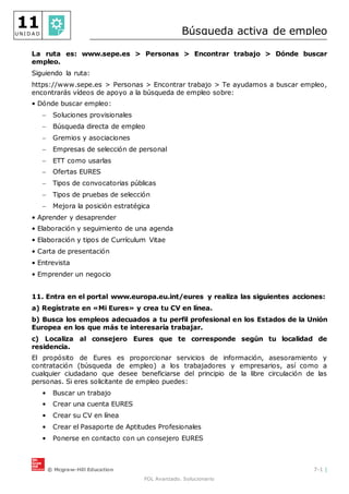 © Mcgraw-Hill Education 7-1 |
FOL Avanzado. Solucionario
11
U N I D A D Búsqueda activa de empleo
La ruta es: www.sepe.es > Personas > Encontrar trabajo > Dónde buscar
empleo.
Siguiendo la ruta:
https://www.sepe.es > Personas > Encontrar trabajo > Te ayudamos a buscar empleo,
encontrarás vídeos de apoyo a la búsqueda de empleo sobre:
• Dónde buscar empleo:
 Soluciones provisionales
 Búsqueda directa de empleo
 Gremios y asociaciones
 Empresas de selección de personal
 ETT como usarlas
 Ofertas EURES
 Tipos de convocatorias públicas
 Tipos de pruebas de selección
 Mejora la posición estratégica
• Aprender y desaprender
• Elaboración y seguimiento de una agenda
• Elaboración y tipos de Currículum Vitae
• Carta de presentación
• Entrevista
• Emprender un negocio
11. Entra en el portal www.europa.eu.int/eures y realiza las siguientes acciones:
a) Regístrate en «Mi Eures» y crea tu CV en línea.
b) Busca los empleos adecuados a tu perfil profesional en los Estados de la Unión
Europea en los que más te interesaría trabajar.
c) Localiza al consejero Eures que te corresponde según tu localidad de
residencia.
El propósito de Eures es proporcionar servicios de información, asesoramiento y
contratación (búsqueda de empleo) a los trabajadores y empresarios, así como a
cualquier ciudadano que desee beneficiarse del principio de la libre circulación de las
personas. Si eres solicitante de empleo puedes:
• Buscar un trabajo
• Crear una cuenta EURES
• Crear su CV en línea
• Crear el Pasaporte de Aptitudes Profesionales
• Ponerse en contacto con un consejero EURES
 