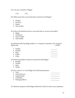 Q 1) Are you a consumer of Maggi?

       □ Yes           □ No

Q 2) What comes first in your mind when you hear the word Maggi ?

   •   Noodles
   •   Fast food
   •   Snacks
   •   None of these


Q 3) what is the brand that comes to your mind when we say the word noodles?
   • Maggi
   • Top Ramen
   • Surya Noodles
   • Anil Noodles


Q 4) Rank the following Maggi products w.r.t. frequency of purchase with 1 being the
highest rank                                                             RANK

   •   Noodles                                                     _________
   •   Ketchup                                                     _________
   •   Soup                                                        _________
   •   Pickles                                                      _________
   •   Cubes                                                       _________

Q 5) With what products would you associate the brand Maggi?
   • Ketchup
   • Noodles
   • Soup
   • Masala

Q 6) On a scale of 1 to 5 rate Maggi on the following parameters
   • Taste                                                          ____________
   • Variety/Flavours                                              ____________
   • Hygiene/Purity                                                ____________
   • Availability                                                  ____________
   • Packaging (SKUs)                                              ____________



Q 7) Rank the categories which Maggi should look in future in order of your importance :



                                                                                       19
 