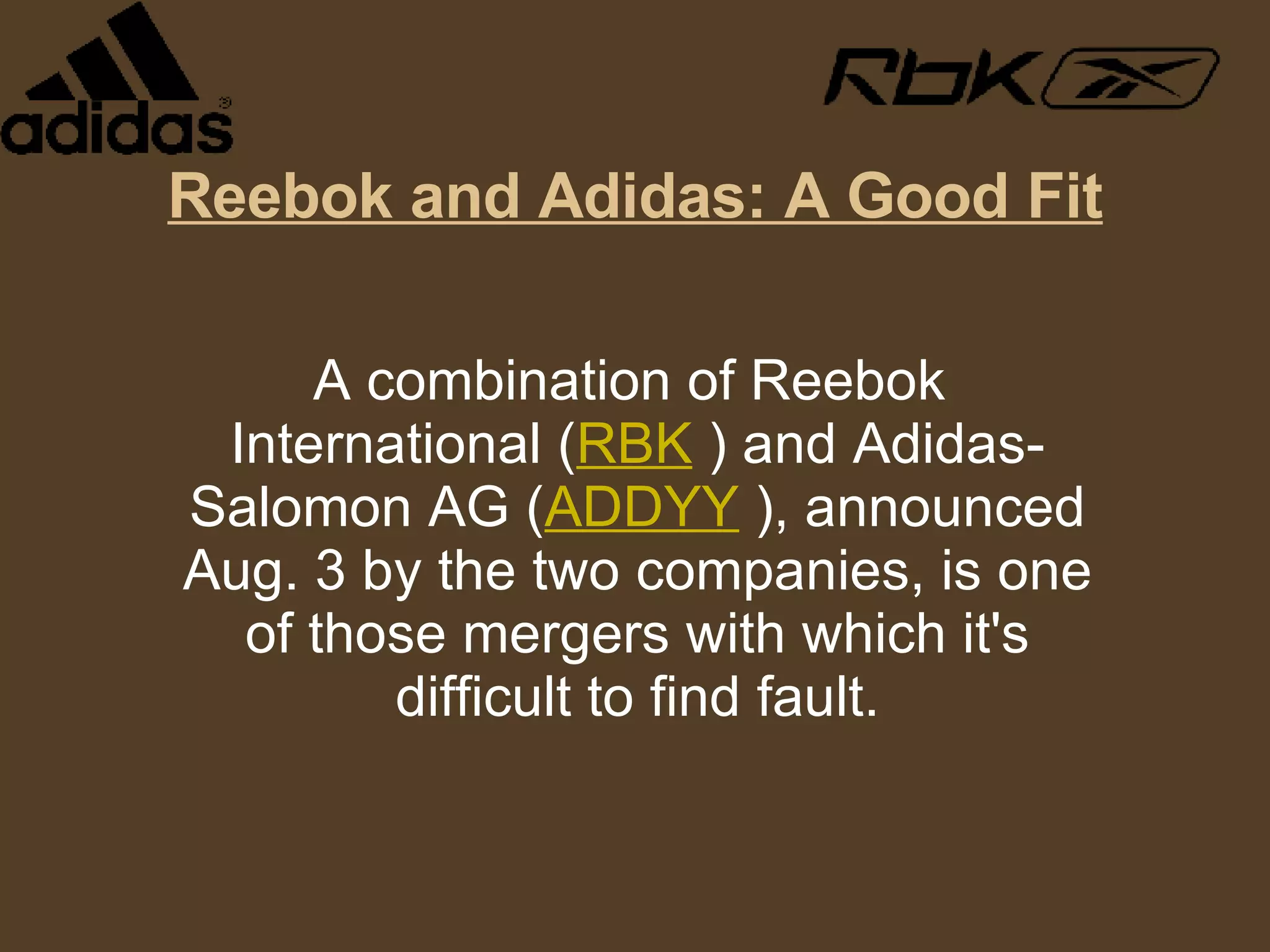 Reebok and Adidas: A Good Fit A combination of Reebok International ( RBK  ) and Adidas-Salomon AG ( ADDYY  ), announced Aug. 3 by the two companies, is one of those mergers with which it's difficult to find fault. 