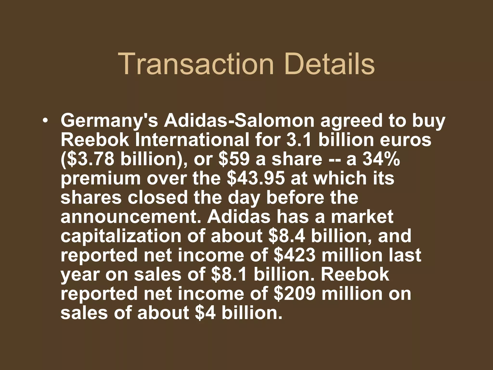 Transaction Details Germany's Adidas-Salomon agreed to buy Reebok International for 3.1 billion euros ($3.78 billion), or $59 a share -- a 34% premium over the $43.95 at which its shares closed the day before the announcement. Adidas has a market capitalization of about $8.4 billion, and reported net income of $423 million last year on sales of $8.1 billion. Reebok reported net income of $209 million on sales of about $4 billion. 
