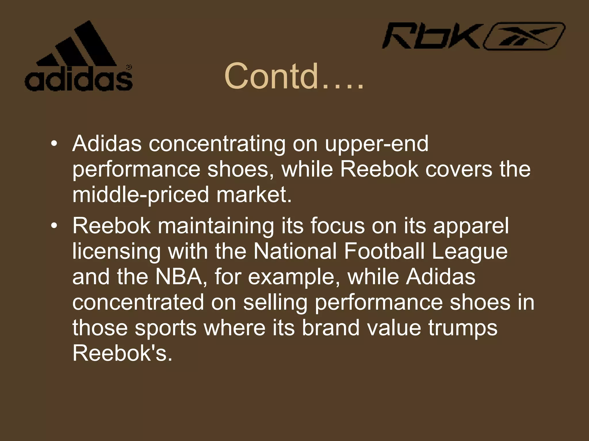 Contd…. Adidas concentrating on upper-end performance shoes, while Reebok covers the middle-priced market.  Reebok maintaining its focus on its apparel licensing with the National Football League and the NBA, for example, while Adidas concentrated on selling performance shoes in those sports where its brand value trumps Reebok's. 
