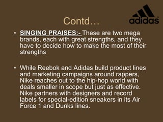 Contd… SINGING PRAISES:-  These are two mega brands, each with great strengths, and they have to decide how to make the most of their strengths While Reebok and Adidas build product lines and marketing campaigns around rappers, Nike reaches out to the hip-hop world with deals smaller in scope but just as effective. Nike partners with designers and record labels for special-edition sneakers in its Air Force 1 and Dunks lines. 