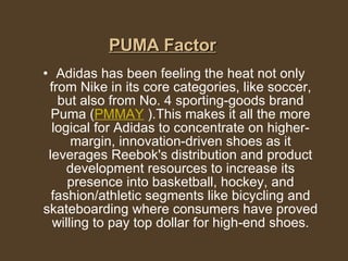 PUMA Factor Adidas has been feeling the heat not only from Nike in its core categories, like soccer, but also from No. 4 sporting-goods brand Puma ( PMMAY  ).This makes it all the more logical for Adidas to concentrate on higher-margin, innovation-driven shoes as it leverages Reebok's distribution and product development resources to increase its presence into basketball, hockey, and fashion/athletic segments like bicycling and skateboarding where consumers have proved willing to pay top dollar for high-end shoes. 