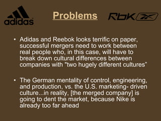 Problems Adidas and Reebok looks terrific on paper, successful mergers need to work between real people who, in this case, will have to break down cultural differences between companies with "two hugely different cultures” The German mentality of control, engineering, and production, vs. the U.S. marketing- driven culture...in reality, [the merged company] is going to dent the market, because Nike is already too far ahead 