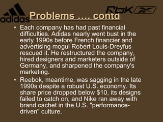 Problems …. contd Each company has had past financial difficulties. Adidas nearly went bust in the early 1990s before French financier and advertising mogul Robert Louis-Dreyfus rescued it. He restructured the company, hired designers and marketers outside of Germany, and sharpened the company's marketing. Reebok, meantime, was sagging in the late 1990s despite a robust U.S. economy. Its share price dropped below $10, its designs failed to catch on, and Nike ran away with brand cachet in the U.S. "performance-driven" culture. 