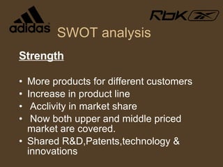 SWOT analysis Strength More products for different customers Increase in product line Acclivity in market share Now both upper and middle priced market are covered. Shared R&D,Patents,technology & innovations 
