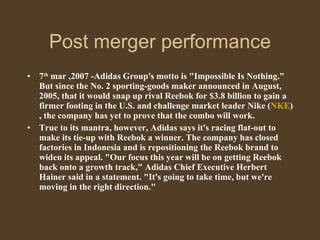 Post merger performance 7 th  mar ,2007 -Adidas Group's motto is "Impossible Is Nothing." But since the No. 2 sporting-goods maker announced in August, 2005, that it would snap up rival Reebok for $3.8 billion to gain a firmer footing in the U.S. and challenge market leader Nike ( NKE ), the company has yet to prove that the combo will work.  True to its mantra, however, Adidas says it's racing flat-out to make its tie-up with Reebok a winner. The company has closed factories in Indonesia and is repositioning the Reebok brand to widen its appeal. "Our focus this year will be on getting Reebok back onto a growth track," Adidas Chief Executive Herbert Hainer said in a statement. "It's going to take time, but we're moving in the right direction."  