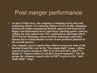 Post merger performance As part of that move, the company is ramping up its sales and marketing efforts. It's reducing reliance on low-traffic, shopping-mall-based outlets and placing Reebok apparel and footwear in higher-end department stores and larger sporting-goods ventures. Adidas has also enlisted star NFL quarterback and Super Bowl MVP Peyton Manning, actress Scarlett Johansson, and other famous faces to help launch a series of new products planned in the second quarter.  The company says it expects these efforts to increase sales of the Reebok brand this year in the "low-single-digit" range. Adidas expects its gross margin in 2007 to be between 45% and 47%, thanks to "improvements in all three brand segments." For the group, the company expects sales in 2007 to grow in the "mid-single-digit" range 