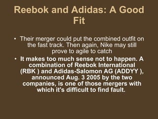 Reebok and Adidas: A Good Fit Their merger could put the combined outfit on the fast track. Then again, Nike may still prove to agile to catch It makes too much sense not to happen. A combination of Reebok International (RBK ) and Adidas-Salomon AG (ADDYY ), announced Aug. 3 2005 by the two companies, is one of those mergers with which it's difficult to find fault.  