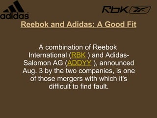 Reebok and Adidas: A Good Fit A combination of Reebok International ( RBK  ) and Adidas-Salomon AG ( ADDYY  ), announced Aug. 3 by the two companies, is one of those mergers with which it's difficult to find fault. 
