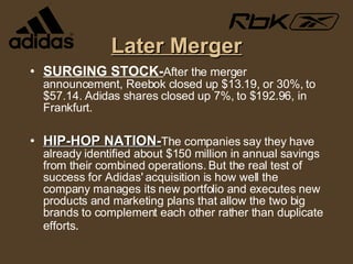 Later Merger SURGING STOCK- After the merger announcement, Reebok closed up $13.19, or 30%, to $57.14. Adidas shares closed up 7%, to $192.96, in Frankfurt. HIP-HOP NATION- The companies say they have already identified about $150 million in annual savings from their combined operations. But the real test of success for Adidas' acquisition is how well the company manages its new portfolio and executes new products and marketing plans that allow the two big brands to complement each other rather than duplicate efforts . 