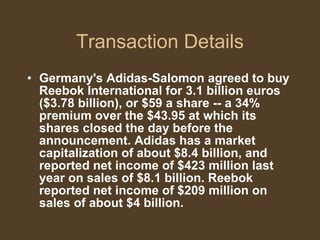 Transaction Details Germany's Adidas-Salomon agreed to buy Reebok International for 3.1 billion euros ($3.78 billion), or $59 a share -- a 34% premium over the $43.95 at which its shares closed the day before the announcement. Adidas has a market capitalization of about $8.4 billion, and reported net income of $423 million last year on sales of $8.1 billion. Reebok reported net income of $209 million on sales of about $4 billion. 
