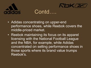 Contd…. Adidas concentrating on upper-end performance shoes, while Reebok covers the middle-priced market.  Reebok maintaining its focus on its apparel licensing with the National Football League and the NBA, for example, while Adidas concentrated on selling performance shoes in those sports where its brand value trumps Reebok's. 
