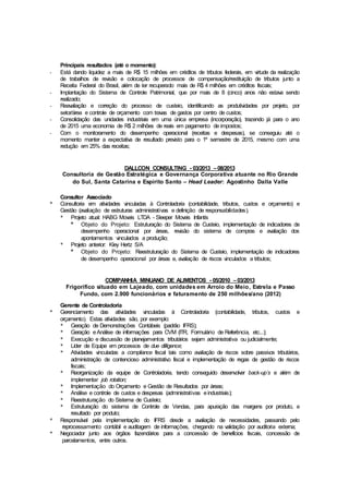 Principais resultados (até o momento):
- Está dando liquidez a mais de R$ 15 milhões em créditos de tributos federais, em virtude da realização
de trabalhos de revisão e colocação de processos de compensação/restituição de tributos junto a
Receita Federal do Brasil, além de ter recuperado mais de R$ 4 milhões em créditos fiscais;
- Implantação do Sistema de Controle Patrimonial, que por mais de 8 (cinco) anos não estava sendo
realizado;
- Reavaliação e correção do processo de custeio, identificando as produtividades por projeto, por
setor/área e controle de orçamento com travas de gastos por centro de custos;
- Consolidação das unidades industriais em uma única empresa (incorporação), trazendo já para o ano
de 2015 uma economia de R$ 2 milhões de reais em pagamento de impostos;
- Com o monitoramento do desempenho operacional (receitas e despesas), se conseguiu até o
momento manter a expectativa de resultado previsto para o 1º semestre de 2015, mesmo com uma
redução em 25% das receitas;
DALLCON CONSULTING - 03/2013 –08/2013
Consultoria de Gestão Estratégica e Governança Corporativa atuante no Rio Grande
do Sul, Santa Catarina e Espírito Santo – Head Leader: Agostinho Dalla Valle
Consultor Associado
* Consultoria em atividades vinculadas à Controladoria (contabilidade, tributos, custos e orçamento) e
Gestão (avaliação de estruturas administrativas e definição de responsabilidades).
* Projeto atual: HABG Moveis LTDA - Sleeper Moveis Infantis
* Objeto do Projeto: Estruturação do Sistema de Custeio, implementação de indicadores de
desempenho operacional por áreas, revisão do sistema de compras e avaliação dos
apontamentos vinculados a produção;
* Projeto anterior: Kley Hertz S/A
* Objeto do Projeto: Reestruturação do Sistema de Custeio, implementação de indicadores
de desempenho operacional por áreas e, avaliação de riscos vinculados a tributos;
COMPANHIA MINUANO DE ALIMENTOS - 05/2010 –03/2013
Frigorífico situado em Lajeado, com unidades em Arroio do Meio, Estrela e Passo
Fundo, com 2.900 funcionários e faturamento de 250 milhões/ano (2012)
Gerente de Controladoria
* Gerenciamento das atividades vinculadas à Controladoria (contabilidade, tributos, custos e
orçamento). Estas atividades são, por exemplo:
* Geração de Demonstrações Contábeis (padrão IFRS);
* Geração eAnálise de informações para CVM (ITR, Formulário de Referência, etc...);
* Execução e discussão de planejamentos tributários sejam administrativa ou judicialmente;
* Líder de Equipe em processos de due dilligence;
* Atividades vinculadas a compliance fiscal tais como avaliação de riscos sobre passivos tributários,
administração de contencioso administrativo fiscal e implementação de regas de gestão de riscos
fiscais;
* Reorganização da equipe de Controladoria, tendo conseguido desenvolver back-up´s e além de
implementar job rotation;
* Implementação do Orçamento e Gestão de Resultados por áreas;
* Análise e controle de custos e despesas (administrativas eindustriais);
* Reestruturação do Sistema de Custeio;
* Estruturação do sistema de Controle de Vendas, para apuração das margens por produto, e
resultado por produto;
* Responsável pela implementação do IFRS desde a avaliação de necessidades, passando pelo
reprocessamento contábil e auditagem de informações, chegando na validação por auditoria externa;
* Negociador junto aos órgãos fazendários para a concessão de benefícios fiscais, concessão de
parcelamentos, entre outros.
 