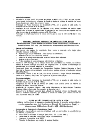Principais resultados:
- Recuperação de mais de R$ 8,5 milhões em créditos de ICMS, PIS e COFINS e outros impostos,
obtidos através de Acordo com o Governo do Estado e através de trabalhos de avaliação das regras
fiscais utilizadas para registro das compras e vendas;
- Implantação do Padrão Internacional de Contabilidade (IFRS), com a geração de saldo positivo no
Patrimônio Líquido de mais de R$ 80 milhões;
- Realização de dois processos de Due Dilligence, cujas análises resultantes dos trabalhos foram
decisivas para a tomada de decisão quanto à realização, ou não, da compra das empresas alvo da
diligencia cujo valor de negociação superava os R$ 200 milhões;
- Reavaliação e correção do processo de custeio, com redução no custo da ordem de R$ 200 mil reais
mensais;
BRASFUMO – INDÚSTRIA BRASILEIRA DE FUMOS S/A - 12/2006 A 02/2010
Beneficiadora de Tabaco situada em Venâncio Aires, com unidades em Maracajá e
Pouso Redondo (SC), com 1.300 funcionários e faturamento de 270 milhões/ano.
Gerente de Controladoria
* Gerenciamento das equipes de contabilidade, fiscal, custos e orçamento onde, dentre outras
atividades realizadas, sedestaca:
* Implementação da Lei 11.638/2008 – Novas normas de contabilidade;
* Implementação dos SPED´s Contábil e Fiscal;
* Execução de análises e planejamentos fiscais em tributos diretos e indiretos;
* Implementação do Orçamento;
* Análise e controle de custos e despesas (administrativas eindustriais);
* Gestão do ERP MicroSiga, com a avaliação técnica das funcionalidades dos módulos, dos controles
internos de acessos; realização de auditoria das integrações entre os módulos e implementação de
Procedimentos Administrativos aderentes ao Sistema ERP.
* Responsável técnico pela elaboração dos Demonstrativos Contábeis, Relatórios Financeiros e Report
Gerencial ao Conselho de Administração; e atendimento a auditorias externas e fiscalizações estadual
(RS e SC) e federal.
* Gerenciamento, durante o ano de 2009, das equipes de Contas a Pagar, Receber, Almoxarifados,
Crédito Rural e Jurídico, tendo ficado com a gestão de 34 pessoas neste período.
Principais resultados:
- Implantação do Padrão Internacional de Contabilidade (IFRS), com a geração de saldo positivo no
Patrimônio Líquido de mais de R$ 25 milhões;
- Recuperação de mais de R$ 3,5 milhões em créditos fiscais diversos através de trabalhos de
avaliação de registros de compras e vendas;
- Implantação do Orçamento Matricial, cujos saldos integravam-se as Demonstrações Financeiras
Projetadas (Balanço Patrimonial, Demonstração de Resultados, etc...);
- Desenvolvimento de Report´s gerenciais (para utilização no Conselho), e Books de Resultados para
bancos e instituições financeiras, que auxiliaram na tomada de créditos junto a bancos de mais de
USD 150 milhões entre 2008 e 2009;
ELSTER MEDIÇÃO DE ENERGIA LTDA - 02/2002 A 10/2006
Indústria multinacional de equipamentos de distribuição de energia, tendo unidades
em diversos países, com 3 mil funcionários (Mundo), 520 funcionários (Brasil) e
faturamento de R$ 90 milhões (Brasil) e USD 1,2 bilhão (Mundo)
Coordenador de Controladoria (Contabilidade Fiscal)
* Estruturação e coordenação da equipe de contabilidade fiscal, bem como efetuar a supervisão técnica
dos trabalhos, que envolviam:
* Todos os tributos incidentes na operação (IRPJ, CSLL, PIS, COFINS, ICMS...);
* Gestão sobre as operações intercompany (Preços de Transferência);
* Negociação de benefícios fiscais (ICMS);
* Atividades de Compliance para previsão de passivos tributários;
 