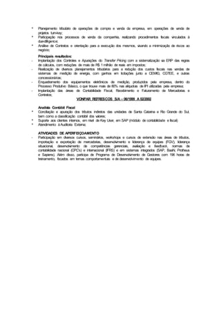 * Planejamento tributário de operações de compra e venda da empresa, em operações de venda de
projetos turn-key;
* Participação nos processos de venda da companhia, realizando procedimentos fiscais vinculados à
due-dilligence;
* Análise de Contratos e orientação para a execução dos mesmos, visando a minimização de riscos ao
negócio;
Principais resultados:
- Implantação dos Controles e Apurações do Transfer Pricing com a sistematização via ERP das regras
de cálculos, com reduções de mais de R$ 1milhão de reais em impostos;
- Realização de diversos planejamentos tributários para a redução dos custos fiscais nas vendas de
sistemas de medição de energia, com ganhos em licitações junto a CEMIG, CGTEE, e outras
concessionárias;
- Enquadramento dos equipamentos eletrônicos de medição, produzidos pela empresa, dentro do
Processo Produtivo Básico, o que trouxe mais de 80% nas alíquotas de IPI utilizadas pela empresa;
- Implantação das áreas de Contabilidade Fiscal, Recebimento e Faturamento de Mercadorias e
Contratos;
VONPAR REFRESCOS S/A – 06/1999 A 02/2002
Analista Contábil Fiscal
* Conciliação e apuração dos tributos indiretos das unidades de Santa Catarina e Rio Grande do Sul,
bem como a classificação contábil dos valores;
* Suporte aos clientes internos, em nível de Key User, em SAP (módulo de contabilidade e fiscal)
* Atendimento àAuditoria Externa;
ATIVIDADES DE APERFEIÇOAMENTO
- Participação em diversos cursos, seminários, workshops e cursos de extensão nas áreas de tributos,
importação e exportação de mercadorias, desenvolvimento e liderança de equipes (FGV), liderança
situacional, desenvolvimento de competências gerenciais, avaliação e feedback, normas de
contabilidade nacional (CPC’s) e internacional (IFRS) e em sistemas integrados (SAP, BaaN, Protheus
e Sapiens). Além disso, participa de Programa de Desenvolvimento de Gestores com 196 horas de
treinamento, focados em temas comportamentais e de desenvolvimento de equipes.
 