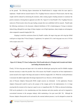 Aerospace Engineering Department 41
on the ground. The following figures demonstrate the Prandtl-tailored δ3 wingtips which the team opted to
implement. Prandtl with his research found in Über Tragflügel kleinsten induzierten Winderstandes, that the wing
weight could be reduced by minimizing the moments, either creating negative bending moments to counteract the
positive moments or forcing them to approach zero (Ref. 24). Figure 8-12, from Prandtl’s Über Tragflügel kleinsten
induzierten Winderstandes shows the span loading concepts that were established with his research. Prandtl made
the following conclusions in his document: elliptical distribution of lift is disadvantageous if trying to minimize
induced drag, although the exact shape of sharp wingtips is not of high importance, sharp wingtips are advantageous
when compared to squared wingtips (Ref. 24).
Keeping in mind the conclusions drawn by Prandtl’s studies, the target wing span with wing tips folded
could grow no larger than 79 feet (Category 2 regulations). For optimal L/D, a total wing span was set at 118 feet
with an aspect ratio of 23.
Figure 8-13: Boeing 737 Clean Configuration, With Prandtl-tailored δ3 Wingtips both Extended and Folded
and Folding Mechanism (Ref. 24)
Clearly, 118 foot wing span and aspect ratio is far outside the allotted gate spacing thus need for foldable wingtips
becomes necessary to make this possible. One of the reasons why Prandtl’s concept has not been implemented in
current aircraft is the weight of the hinge and actuator to fold the wingtips (Ref. 25). While the overall performance
is increased, the added weight makes this design impractical for use. However, with the implement
ation of Pressure Adaptive Honeycomb (PAH) weight concerns are eliminated. In this application, Pressure
Adaptive Honeycomb would be used as the actuator of the wingtip and for the implementation of a δ3 hinge
ensuring that the moment at the wing tip is equal to zero or insignificant (Ref. 25). While an advanced technology,
PAH can be produced at a low manufacturing cost from aluminum and nylon pouches and can be integrated to
conventional structures in the aerospace industry while maintaining a low part count (Ref. 24). Although the
Pressure Adaptive Honeycomb can be activated by the external ambient pressure, it can be designed to actuate the
 