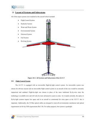 Aerospace Engineering Department 60
Figure 10-1: All Systems and Subsystems of the J.E.T.T
Layout of Systems and Subsystems
All of the major systems were modeled in this aircraft which included:
 Flight Control System
 Hydraulic System
 Water and Waste System
 Environmental System
 Electrical System
 Fuel System
 De-Icing System
10.1 Flight Control System
The J.E.T.T. is equipped with an irreversible flight-by-light control system. An irreversible system was
chosen for obvious reasons and an irreversible flight control system in an aircraft of this size would be extremely
impractical and outdated. Flight-by-light was chosen in place of the more traditional fly-by-wire since the
technology is available now and will only be more advanced in years to come. As it stands currently, the optics in
fly-by-light systems require less space and in an aircraft as constrained for extra space as the J.E.T.T. this is
important. Additionally, the 18 fiber optical cables are designed to meet all environmental, mechanical and optical
requirements set for by FAR requirements (Ref. 30). For safety purposes, this system is quadruple
 