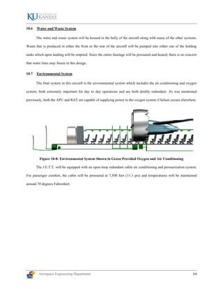 Aerospace Engineering Department 64
10.6 Water and Waste System
The water and waste system will be housed in the belly of the aircraft along with many of the other systems.
Waste that is produced in either the front or the rear of the aircraft will be pumped into either one of the holding
tanks which upon landing will be emptied. Since the entire fuselage will be pressured and heated, there is no concern
that water lines may freeze in this design.
10.7 Environmental System
The final system in this aircraft is the environmental system which includes the air conditioning and oxygen
system; both extremely important for day to day operations and are both doubly redundant. As was mentioned
previously, both the APU and RAT are capable of supplying power to the oxygen system if failure occurs elsewhere.
Figure 10-8: Environmental System Shown in Green Provided Oxygen and Air Conditioning
The J.E.T.T. will be equipped with an open-loop redundant cabin air conditioning and pressurization system.
For passenger comfort, the cabin will be pressured at 7,500 feet (11.1 psi) and temperatures will be maintained
around 70 degrees Fahrenheit.
 