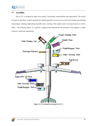 Aerospace Engineering Department 66
11.1 Accessibility
The J.E.T.T. is designed for rapid “turn-around”, accessibility, maintainability and inspectability. The aircraft
was laid out such that it would be possible for multiple operations to occur at once such as the loading and unloading
of passengers, refueling, replenishing of potable water, cleaning of the airplane cabin, servicing lavatories as well as
others. The following Figure 11-2 presents a diagram that demonstrates the potential of the airplane to satisfy
customer’s needs and requirements.
Figure 11-2: Terminal Servicing of J.E.T.T.
 