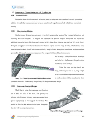 Aerospace Engineering Department 67
Structures, Manufacturing, & Production
12.1 Structural Design
Integration of the aircraft structure is an integral aspect of design and must completed carefully to avoid the
addition of weight that is unnecessary and serves no added benefit to performance both in flight and in structural
stability.
12.1.1 Wing Structural Design
Similar to most designs, two main spars (wing box) run along the length of the wing and all sections not
including the folded winglets. The winglets are supported with pressure adaptive honeycomb and require no
additional internal structure. The front spar is located at 18% of the chord while the rear spar is at 72% of the chord.
Wing ribs were placed where the structure required the most support and then every 19 inches. The fuel tanks were
then integrated between the rib structures accordingly. Wing stiffeners were placed based upon recommendations
provided in Reference 8 on general arrangement if he wing and stiffness of the aluminum skin.
For the wing – fuselage integration, the wings
are bolted to a fuselage carry through section
near the top of the fuselage.
While the wings on this aircraft are
large, with an aspect ratio of 23, wing weight
is not excessive therefore all internal structure
as well as skins will be manufactured from
composite materials. The following images depict the wing structure and design.
12.1.2 Empennage Structural Design
Much like the wing, the empennage spar locations
are at 18% and 72% of the chord. Rib spacing was
selected to be 20 inches. Stringers again can vary and were
placed appropriately to best support the structure. Also
similar to the wing and which will be found throughout,
the skin will be composite materials.
Figure 12-1: Wing Structure and Fuselage Integration
Figure 12-2: Empennage Structure and Fuselage
Integration
 